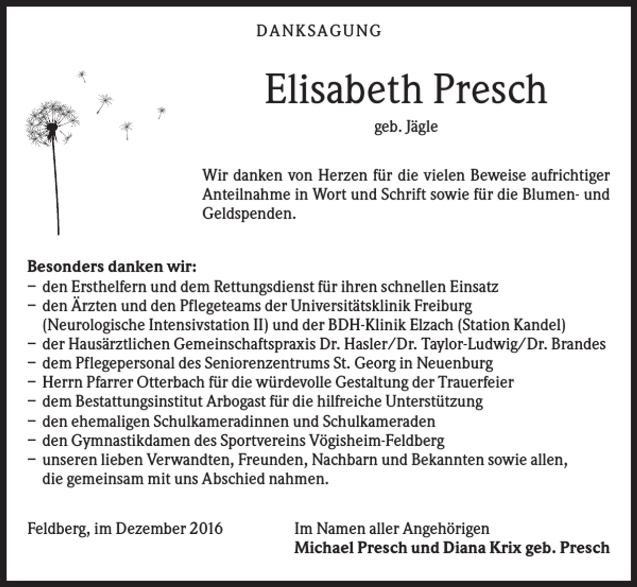 <p>DANKS AGUNG</p><p>Elisabeth Presch<br />geb. Jägle<br />Wir danken von Herzen für die vielen Beweise aufrichtiger<br />Anteilnahme in Wort und Schrift sowie für die Blumen- und<br />Geldspenden.<br />Besonders danken wir:<br />– den Ersthelfern und dem Rettungsdienst für ihren schnellen Einsatz<br />– den Ärzten und den Pflegeteams der Universitätsklinik Freiburg<br />(Neurologische Intensivstation II) und der BDH-Klinik Elzach (Station Kandel)<br />– der Hausärztlichen Gemeinschaftspraxis Dr. Hasler/Dr. Taylor-Ludwig/Dr. Brandes<br />– dem Pflegepersonal des Seniorenzentrums St. Georg in Neuenburg<br />– Herrn Pfarrer Otterbach für die würdevolle Gestaltung der Trauerfeier<br />– dem Bestattungsinstitut Arbogast für die hilfreiche Unterstützung<br />– den ehemaligen Schulkameradinnen und Schulkameraden<br />– den Gymnastikdamen des Sportvereins Vögisheim-Feldberg<br />– unseren lieben Verwandten, Freunden, Nachbarn und Bekannten sowie allen,<br />die gemeinsam mit uns Abschied nahmen.<br />Feldberg, im Dezember 2016</p><p>Im Namen aller Angehörigen<br />Michael Presch und Diana Krix geb. Presch</p>