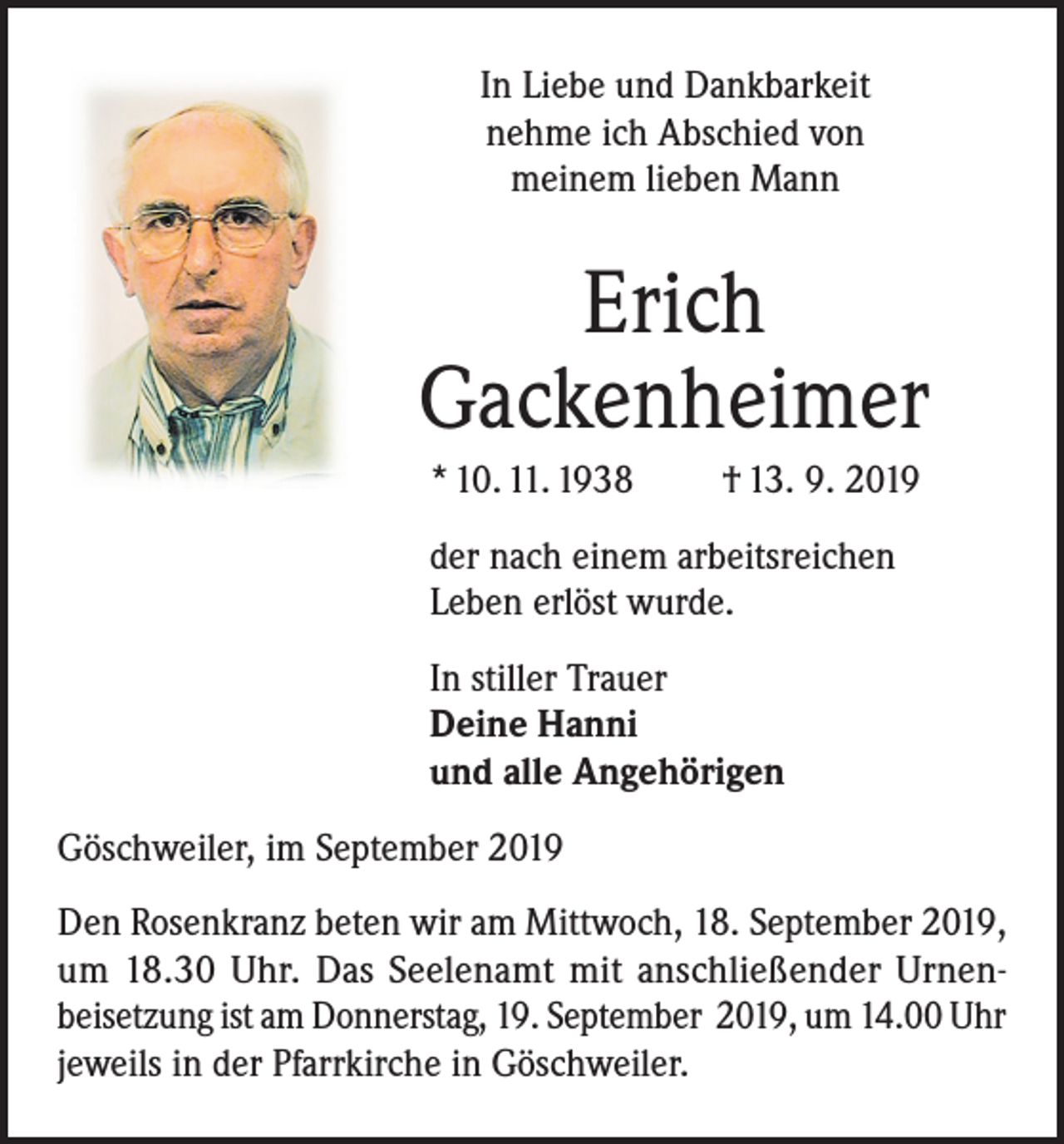 <p>In Liebe und Dankbarkeit<br />nehme ich Abschied von<br />meinem lieben Mann</p><p>Erich<br />Gackenheimer<br />* 10. 11. 1938</p><p>† 13. 9. 2019</p><p>der nach einem arbeitsreichen<br />Leben erlöst wurde.<br />In stiller Trauer<br />Deine Hanni<br />und alle Angehörigen<br />Göschweiler, im September 2019<br />Den Rosenkranz beten wir am Mittwoch, 18. September 2019,<br />um 18.30 Uhr. Das Seelenamt mit anschließender Urnenbeisetzung ist am Donnerstag, 19. September 2019, um 14.00 Uhr<br />jeweils in der Pfarrkirche in Göschweiler.</p>