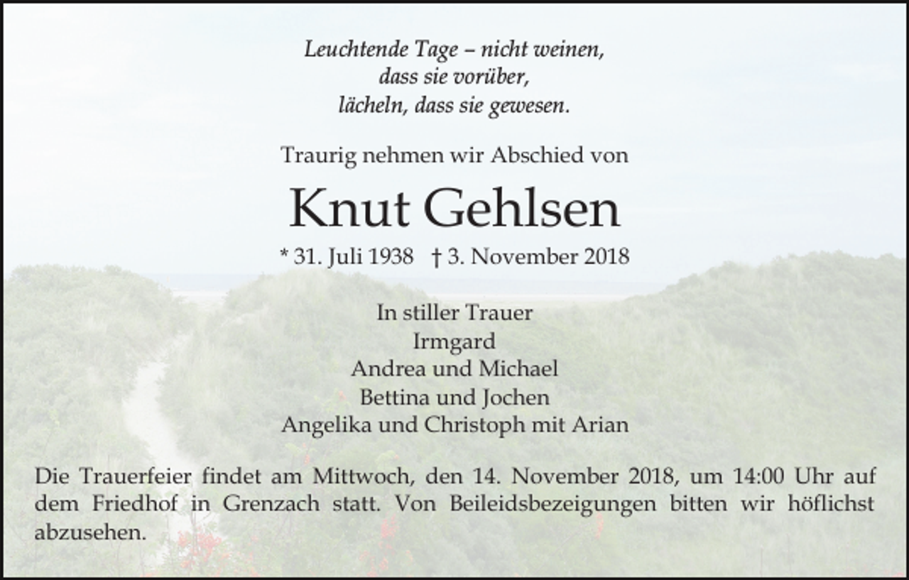 <p>Leuchtende Tage – nicht weinen,<br />dass sie vorüber,<br />lächeln, dass sie gewesen.<br />Traurig nehmen wir Abschied von</p><p>Knut Gehlsen<br />* 31. Juli 1938 † 3. November 2018<br />In stiller Trauer<br />Irmgard<br />Andrea und Michael<br />Bettina und Jochen<br />Angelika und Christoph mit Arian<br />Die Trauerfeier findet am Mittwoch, den 14. November 2018, um 14:00 Uhr auf<br />dem Friedhof in Grenzach statt. Von Beileidsbezeigungen bitten wir höflichst<br />abzusehen.</p>