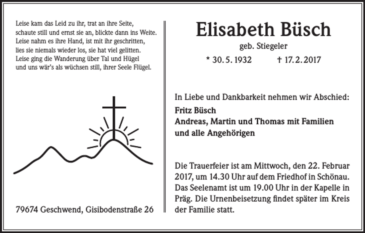 <p>Leise kam das Leid zu ihr, trat an ihre Seite,<br />schaute still und ernst sie an, blickte dann ins Weite.<br />Leise nahm es ihre Hand, ist mit ihr geschritten,<br />lies sie niemals wieder los, sie hat viel gelitten.<br />Leise ging die Wanderung über Tal und Hügel<br />und uns wär’s als wüchsen still, ihrer Seele Flügel.</p><p>Elisabeth Büsch<br />geb. Stiegeler<br />* 30. 5. 1932<br />† 17. 2. 2017</p><p>In Liebe und Dankbarkeit nehmen wir Abschied:<br />Fritz Büsch<br />Andreas, Martin und Thomas mit Familien<br />und alle Angehörigen</p><p>79674 Geschwend, Gisibodenstraße 26</p><p>Die Trauerfeier ist am Mittwoch, den 22. Februar<br />2017, um 14.30 Uhr auf dem Friedhof in Schönau.<br />Das Seelenamt ist um 19.00 Uhr in der Kapelle in<br />Präg. Die Urnenbeisetzung findet später im Kreis<br />der Familie statt.</p>
