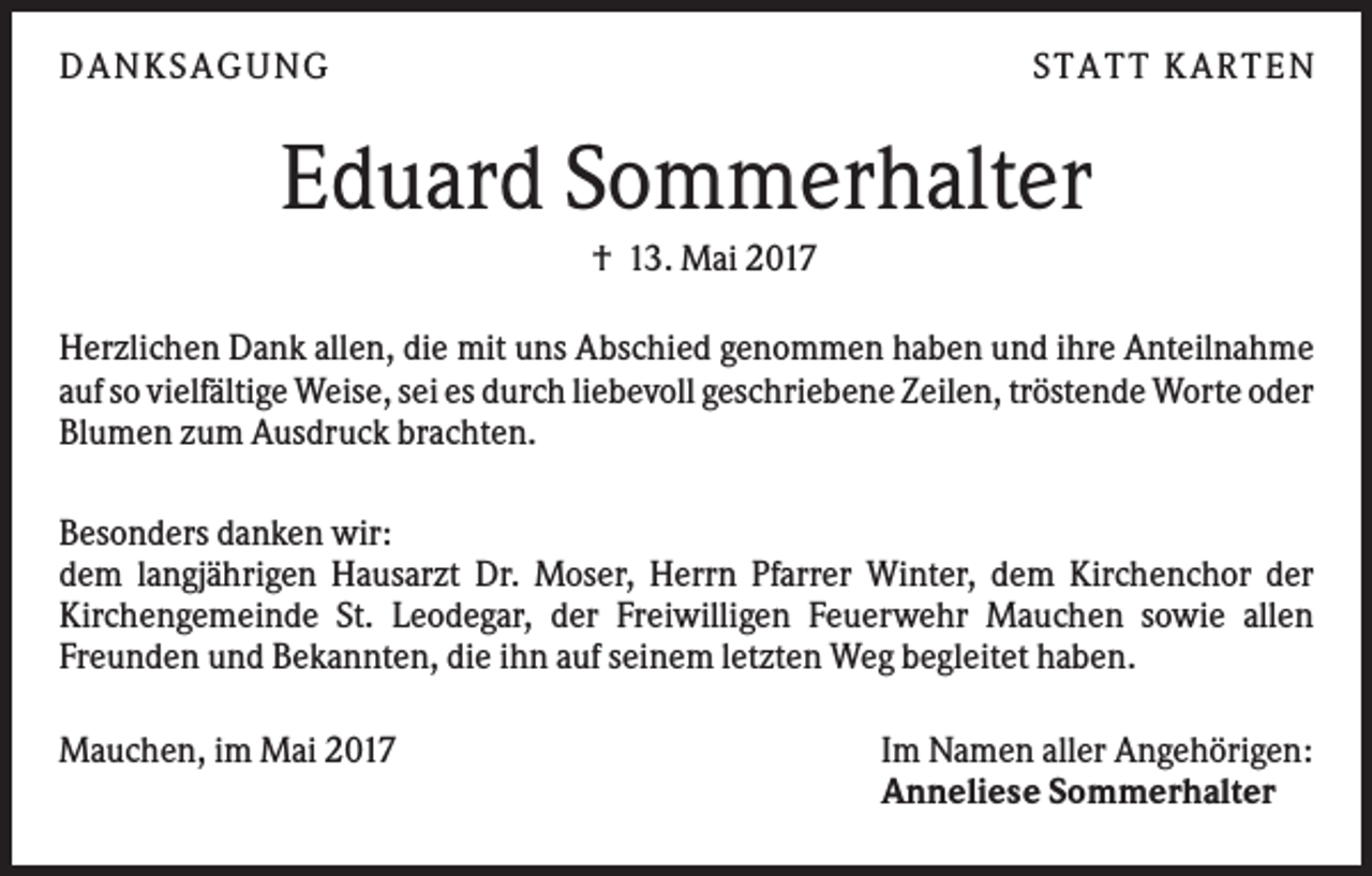 <p>DAN KS AGUN G</p><p>S TATT KARTEN</p><p>Eduard Sommerhalter<br />† 13. Mai 2017<br />Herzlichen Dank allen, die mit uns Abschied genommen haben und ihre Anteilnahme<br />auf so vielfältige Weise, sei es durch liebevoll geschriebene Zeilen, tröstende Worte oder<br />Blumen zum Ausdruck brachten.<br />Besonders danken wir:<br />dem langjährigen Hausarzt Dr. Moser, Herrn Pfarrer Winter, dem Kirchenchor der<br />Kirchengemeinde St. Leodegar, der Freiwilligen Feuerwehr Mauchen sowie allen<br />Freunden und Bekannten, die ihn auf seinem letzten Weg begleitet haben.<br />Mauchen, im Mai 2017</p><p>Im Namen aller Angehörigen:<br />Anneliese Sommerhalter</p>