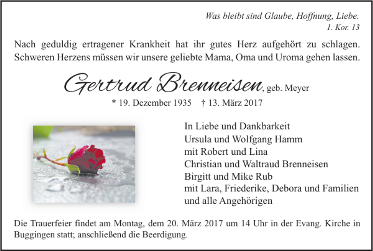 <p>Was bleibt sind Glaube, Hoffnung, Liebe.</p><p>1. Kor. 13</p><p>Nach geduldig ertragener Krankheit hat ihr gutes Herz aufgehört zu schlagen.<br />Schweren Herzens müssen wir unsere geliebte Mama, Oma und Uroma gehen lassen.</p><p>Gertrud Brenneisen</p><p>, geb. Meyer</p><p>* 19. Dezember 1935 † 13. März 2017</p><p>In Liebe und Dankbarkeit<br />Ursula und Wolfgang Hamm<br />mit Robert und Lina<br />Christian und Waltraud Brenneisen<br />Birgitt und Mike Rub<br />mit Lara, Friederike, Debora und Familien<br />und alle Angehörigen<br />Die Trauerfeier findet am Montag, dem 20. März 2017 um 14 Uhr in der Evang. Kirche in<br />Buggingen statt; anschließend die Beerdigung.</p>
