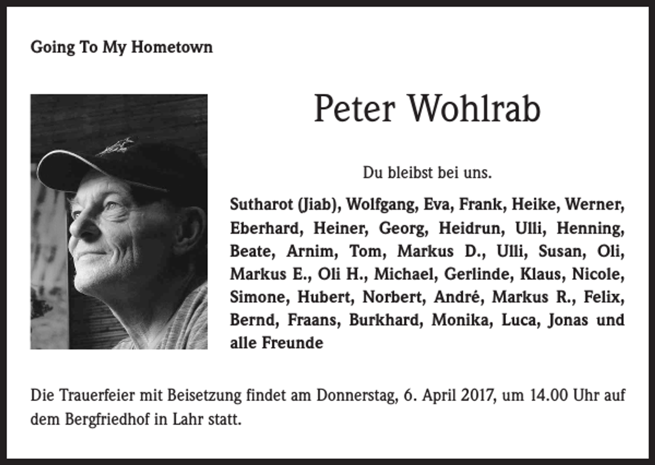 <p>Going To My Hometown</p><p>Peter Wohlrab<br />Du bleibst bei uns.<br />Sutharot (Jiab), Wolfgang, Eva, Frank, Heike, Werner,<br />Eberhard, Heiner, Georg, Heidrun, Ulli, Henning,<br />Beate, Arnim, Tom, Markus D., Ulli, Susan, Oli,<br />­Markus E., Oli H., Michael, Gerlinde, Klaus, Nicole,<br />Simone, Hubert, Norbert, André, Markus R., Felix,<br />Bernd, Fraans, Burkhard, Monika, Luca, Jonas und<br />alle Freunde<br />Die Trauerfeier mit Beisetzung findet am Donnerstag, 6. April 2017, um 14.00 Uhr auf<br />dem Bergfriedhof in Lahr statt.</p>