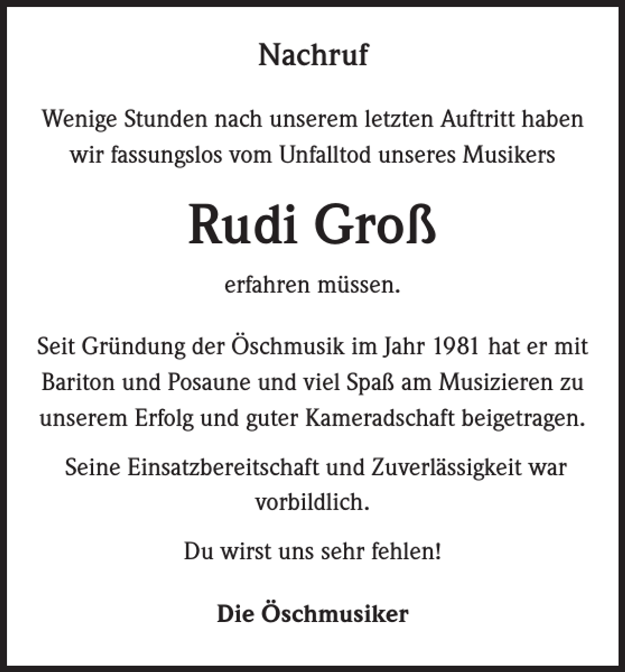 <p>Nachruf<br />Wenige Stunden nach unserem letzten Auftritt haben<br />wir fassungslos vom Unfalltod unseres Musikers</p><p>Rudi Groß<br />erfahren müssen.<br />Seit Gründung der Öschmusik im Jahr 1981 hat er mit<br />Bariton und Posaune und viel Spaß am Musizieren zu<br />unserem Erfolg und guter Kameradschaft beigetragen.<br />Seine Einsatzbereitschaft und Zuverlässigkeit war<br />vorbildlich.<br />Du wirst uns sehr fehlen!<br />Die Öschmusiker</p>