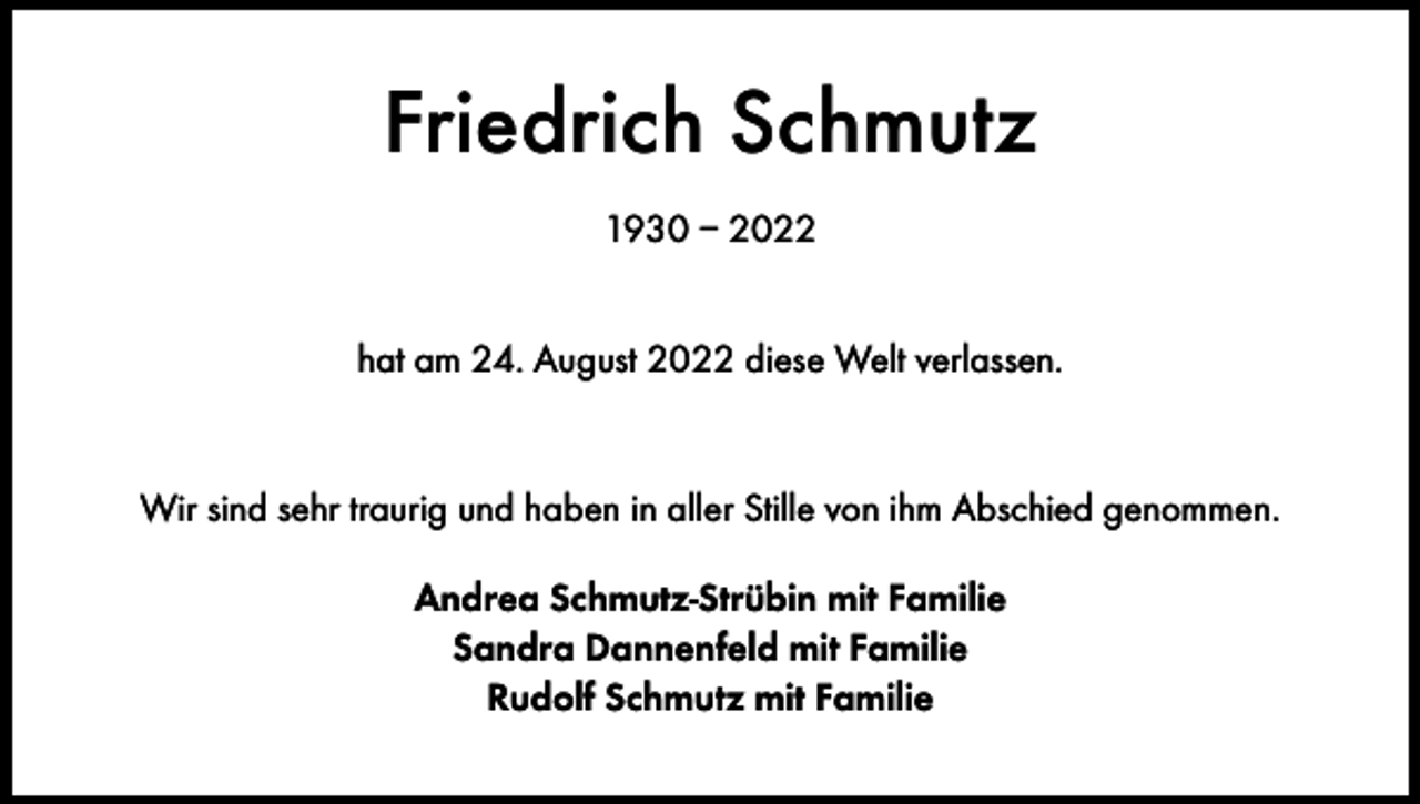 <p>Friedrich Schmutz<br />1930 – 2022<br />hat am 24. August 2022 diese Welt verlassen.</p><p>Wir sind sehr traurig und haben in aller Stille von ihm Abschied genommen.<br />Andrea Schmutz-Strübin mit Familie<br />Sandra Dannenfeld mit Familie<br />Rudolf Schmutz mit Familie</p>