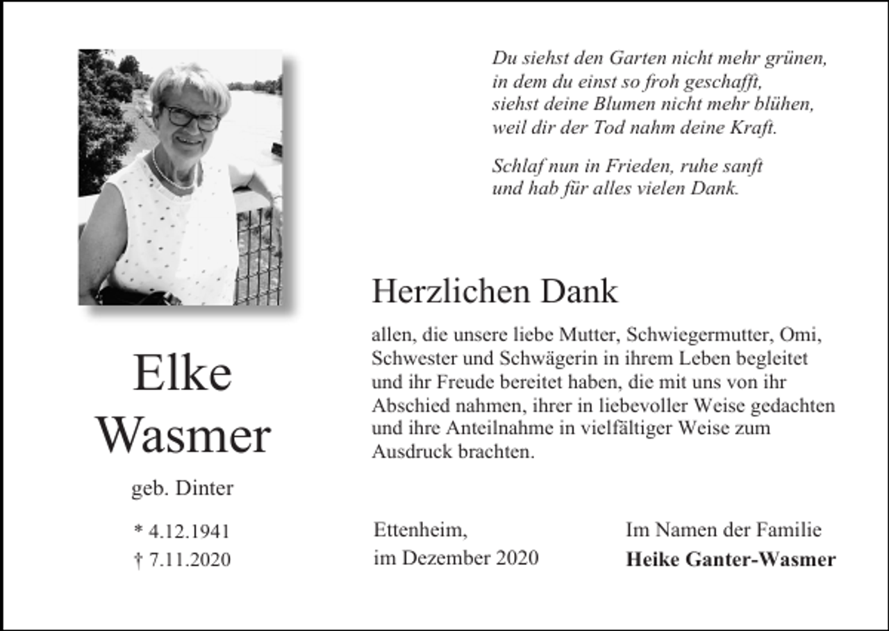 <p>Du siehst den Garten nicht mehr grünen,<br />in dem du einst so froh geschafft,<br />siehst deine Blumen nicht mehr blühen,<br />weil dir der Tod nahm deine Kraft.<br />Schlaf nun in Frieden, ruhe sanft<br />und hab für alles vielen Dank.</p><p>Herzlichen Dank</p><p>Elke<br />Wasmer</p><p>allen, die unsere liebe Mutter, Schwiegermutter, Omi,<br />Schwester und Schwägerin in ihrem Leben begleitet<br />und ihr Freude bereitet haben, die mit uns von ihr<br />Abschied nahmen, ihrer in liebevoller Weise gedachten<br />und ihre Anteilnahme in vielfältiger Weise zum<br />Ausdruck brachten.</p><p>geb. Dinter<br />* 4.12.1941<br />† 7.11.2020</p><p>Ettenheim,<br />im Dezember 2020</p><p>Im Namen der Familie<br />Heike Ganter-Wasmer</p>