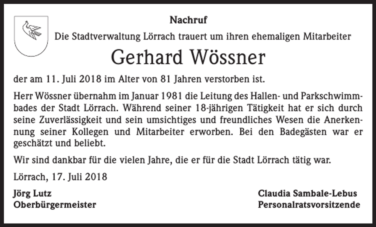 <p>Nachruf<br />Die Stadtverwaltung Lörrach trauert um ihren ehemaligen Mitarbeiter</p><p>Gerhard Wössner<br />der am 11. Juli 2018 im Alter von 81 Jahren verstorben ist.<br />Herr Wössner übernahm im Januar 1981 die Leitung des Hallen- und Parkschwimmbades der Stadt Lörrach. Während seiner 18-jährigen Tätigkeit hat er sich durch<br />seine Zuverlässigkeit und sein umsichtiges und freundliches Wesen die Anerkennung seiner Kollegen und Mitarbeiter erworben. Bei den Badegästen war er<br />geschätzt und beliebt.<br />Wir sind dankbar für die vielen Jahre, die er für die Stadt Lörrach tätig war.<br />Lörrach, 17. Juli 2018<br />Jörg Lutz<br />Oberbürgermeister</p><p>Claudia Sambale-Lebus<br />Personalratsvorsitzende</p>