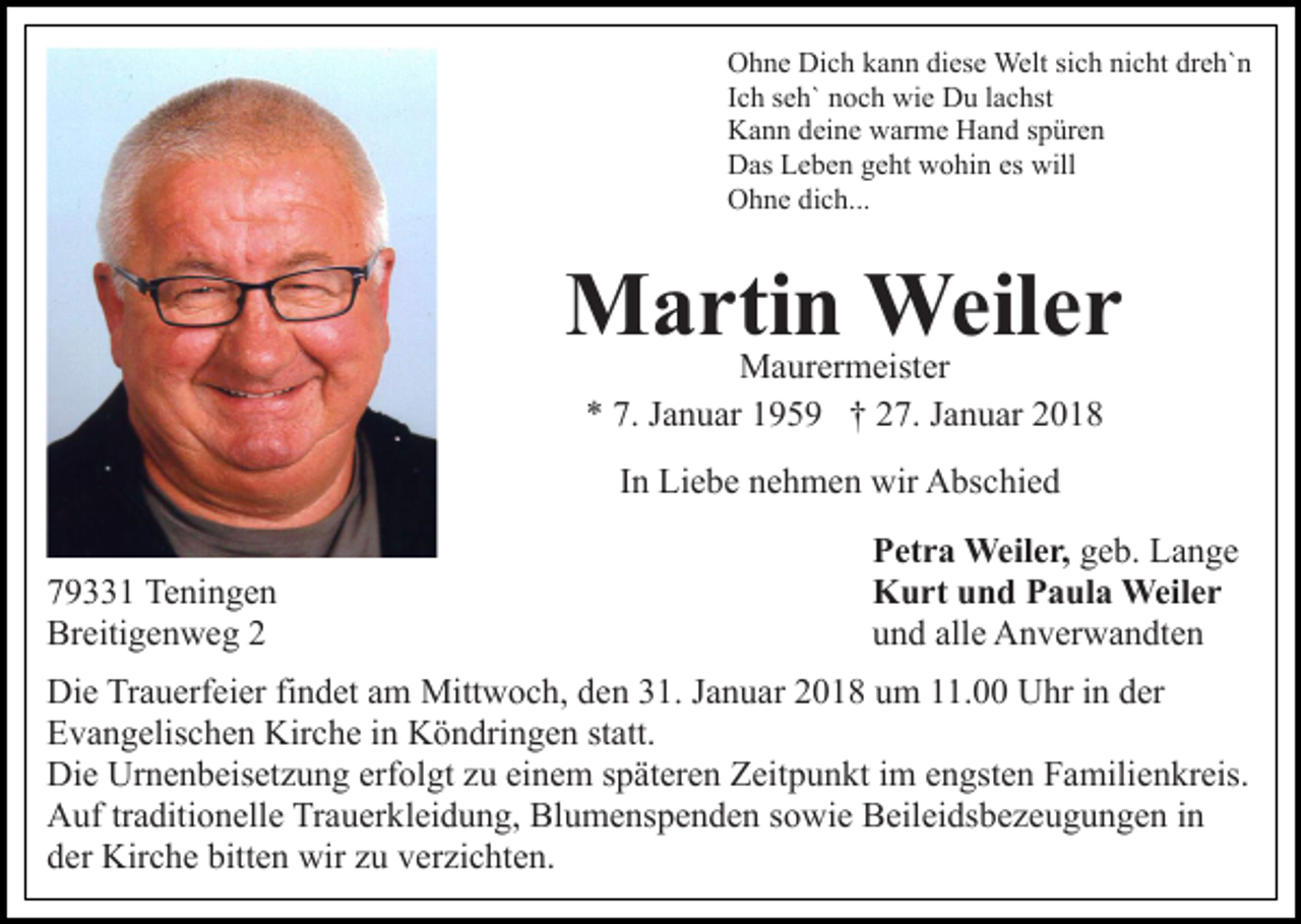 <p>OOhne<br />h n e Di<br />c h kkann<br />a n n didiese<br />es e Welt<br />We lt sich<br />si c h nicht<br />ni c ht dreh`n<br />dr e h` n<br />Dich<br />IIch<br />c h seh`<br />s e h` noch<br />n o c h wie<br />wi e Du<br />D u llachst<br />a c hst<br />KKann<br />a n n ddeine<br />ei n e wwarme<br />ar m e HHand<br />a n d sspüren<br />p ür e n<br />DDas<br />as LLeben<br />e b e n ggeht<br />e ht wwohin<br />o hi n eses will<br />will<br />OOhne<br />h n e didich...<br />c h...</p><p>MMartin<br />a rti n Weiler<br />Weil e r<br />Maurermeister<br />M a ur er m eist er<br />a n u ar 1195 5 9 †† 227.<br />7. JJanuar<br />a n u ar 22<br />** 7.<br />7. JJanuar<br />IInn Liebe<br />Li e b e nehmen<br />n e h m e n wir<br />wir Abschied<br />A bsc hi e d<br />7 9 1 Teningen<br />79331<br />Te ni n g e n<br />Breitigenweg<br />Br<br />eiti g e n w e g 22</p><p>P et r a Weiler,<br />Weil e r, ggeb.<br />e b. Lange<br />La n ge<br />Petra<br />Kurt<br />K u rt uund<br />n d PPaula<br />a ul a Weiler<br />Weil e r<br />und<br />alle<br />u n d all<br />e Anverwandten<br />A n v er w a n dt e n</p><p>Die<br />Di<br />e TrTrauerfeier<br />a u erf ei er fifindet<br />n d et aam<br />m Mittwoch,<br />Mitt w o c h, den<br />d e n 31.<br />3 1. Januar<br />J a n u ar 2018<br />2 0 1 8 um<br />u m 11.00<br />. Uhr<br />U hr iinn der<br />der<br />Evangelischen<br />E v a n g elis c h e n Kirche<br />Kir c h e i in<br />n KKöndringen<br />ö n dri n g e n ststatt.<br />att.<br />Di e Ur<br />n e n b eis et z u n g erf<br />o l gt zu<br />z u einem<br />ei n e m späteren<br />s p ät er e n Zeitpunkt<br />Z eit p u n kt iimm engsten<br />e n gst e n Familienkreis.<br />F a milie n kr eis.<br />Die<br />Urnenbeisetzung<br />erfolgt<br />A uf trtraditionelle<br />a diti o n ell e TrTrauerkleidung,<br />a u er k l ei d u n g, Blumenspenden<br />Bl u m e ns p e n d e n sowie<br />s o wi e Beileidsbezeugungen<br />B eil ei ds b e z e u g u n g e n iinn<br />Auf<br />d er Kirche<br />Kir c h e bitt<br />e n wir<br />wir zzu<br />u vverzichten.<br />er zi c ht e n.<br />der<br />bitten</p>