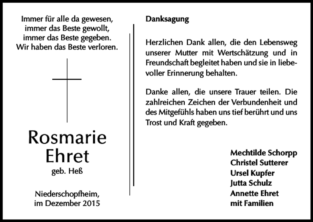 <p>Immer für alle da gewesen,<br />immer das Beste gewollt,<br />immer das Beste gegeben.<br />Wir haben das Beste verloren.</p><p>Rosmarie<br />Ehret<br />geb. Heß</p><p>Niederschopfheim,<br />im Dezember 2015</p><p>Danksagung<br />Herzlichen Dank allen, die den Lebensweg<br />unserer Mutter mit Wertschätzung und in<br />Freundschaft begleitet haben und sie in liebevoller Erinnerung behalten.<br />Danke allen, die unsere Trauer teilen. Die<br />zahlreichen Zeichen der Verbundenheit und<br />des Mitgefühls haben uns tief berührt und uns<br />Trost und Kraft gegeben.</p><p>Mechtilde Schorpp<br />Christel Sutterer<br />Ursel Kupfer<br />Jutta Schulz<br />Annette Ehret<br />mit Familien</p>