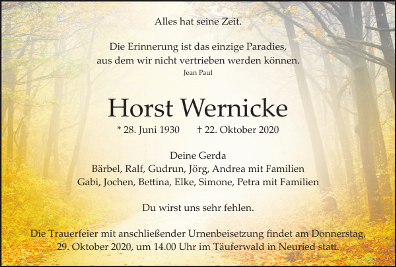 <p>Alles hat seine Zeit.<br />Die Erinnerung ist das einzige Paradies,<br />aus dem wir nicht vertrieben werden können.<br />Jean Paul</p><p>Horst Wernicke<br />* 28. Juni 1930</p><p>† 22. Oktober 2020</p><p>Deine Gerda<br />Bärbel, Ralf, Gudrun, Jörg, Andrea mit Familien<br />Gabi, Jochen, Bettina, Elke, Simone, Petra mit Familien<br />Du wirst uns sehr fehlen.<br />Die Trauerfeier mit anschließender Urnenbeisetzung ﬁndet am Donnerstag,<br />29. Oktober 2020, um 14.00 Uhr im Täuferwald in Neuried statt.</p>