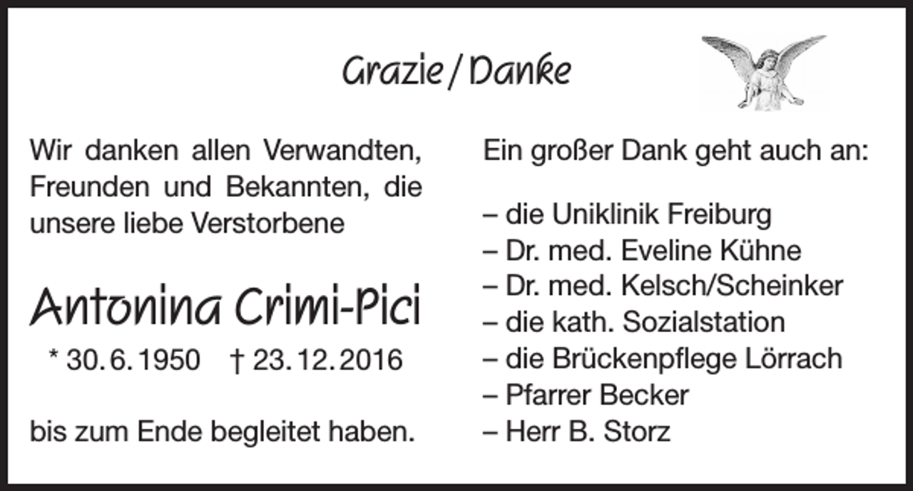 <p>Grazie / Danke<br />Wir danken allen Verwandten,<br />Freunden und Bekannten, die<br />unsere liebe Verstorbene</p><p>Antonina Crimi-Pici<br />* 30. 6. 1950 † 23. 12. 2016<br />bis zum Ende begleitet haben.</p><p>Ein großer Dank geht auch an:<br />– die Uniklinik Freiburg<br />– Dr. med. Eveline Kühne<br />– Dr. med. Kelsch/Scheinker<br />– die kath. Sozialstation<br />– die Brückenpflege Lörrach<br />– Pfarrer Becker<br />– Herr B. Storz</p>