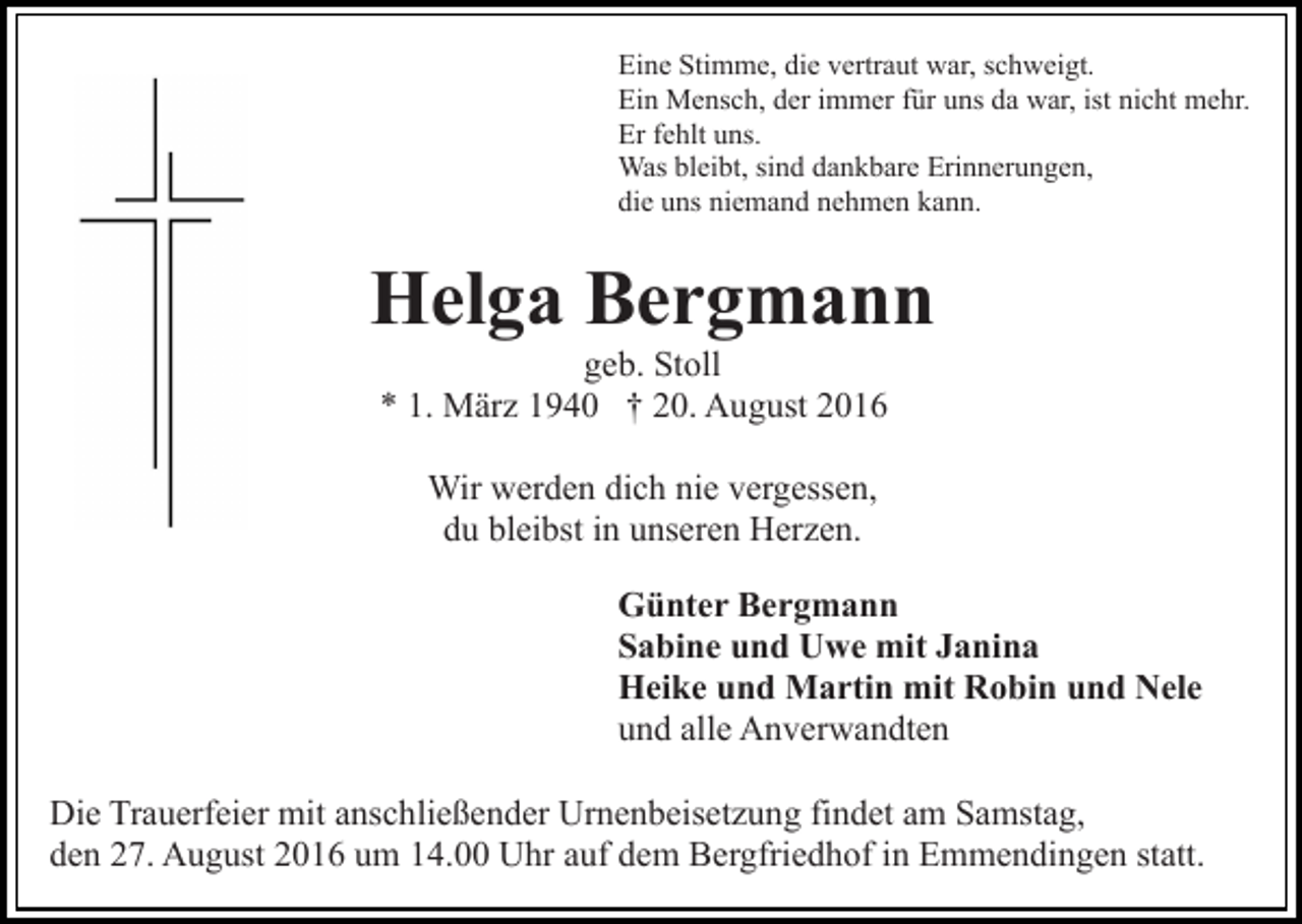 <p>Eine Stimme, die vertraut war, schweigt.<br />Ein Mensch, der immer für uns da war, ist nicht mehr.<br />Er fehlt uns.<br />Was bleibt, sind dankbare Erinnerungen,<br />die uns niemand nehmen kann.</p><p>Helga Bergmann<br />geb. Stoll<br />* 1. März 1940 † 20. August 2016<br />Wir werden dich nie vergessen,<br />du bleibst in unseren Herzen.<br />Günter Bergmann<br />Sabine und Uwe mit Janina<br />Heike und Martin mit Robin und Nele<br />und alle Anverwandten<br />Die Trauerfeier mit anschließender Urnenbeisetzung findet am Samstag,<br />den 27. August 2016 um 14.00 Uhr auf dem Bergfriedhof in Emmendingen statt.</p>