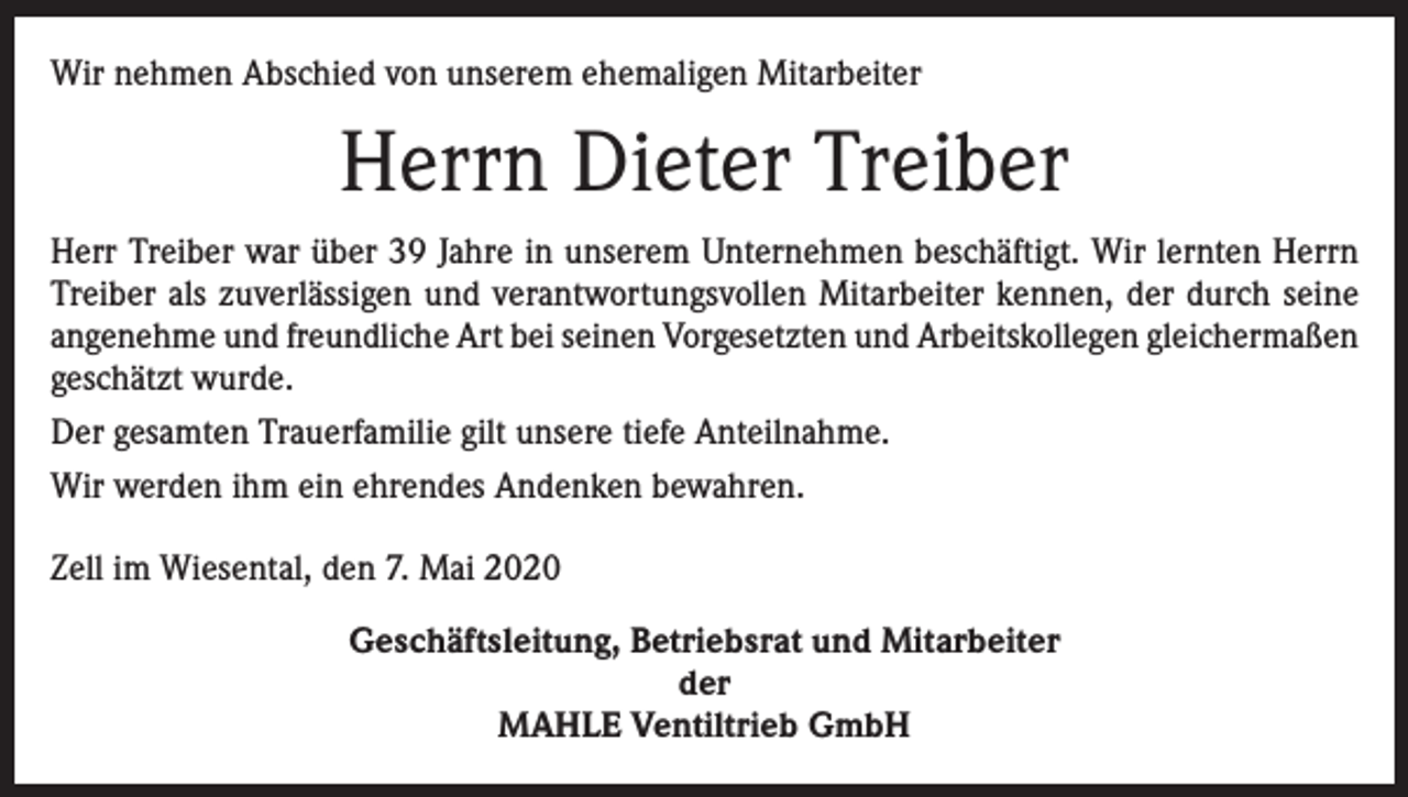 <p>Wir nehmen Abschied von unserem ehemaligen Mitarbeiter</p><p>Herrn Dieter Treiber<br />Herr Treiber war über 39 Jahre in unserem Unternehmen beschäftigt. Wir lernten Herrn<br />Treiber als zuverlässigen und verantwortungsvollen Mitarbeiter kennen, der durch seine<br />angenehme und freundliche Art bei seinen Vorgesetzten und Arbeitskollegen gleichermaßen<br />geschätzt wurde.<br />Der gesamten Trauerfamilie gilt unsere tiefe Anteilnahme.<br />Wir werden ihm ein ehrendes Andenken bewahren.<br />Zell im Wiesental, den 7. Mai 2020<br />Geschäftsleitung, Betriebsrat und Mitarbeiter<br />der<br />MAHLE Ventiltrieb GmbH</p>