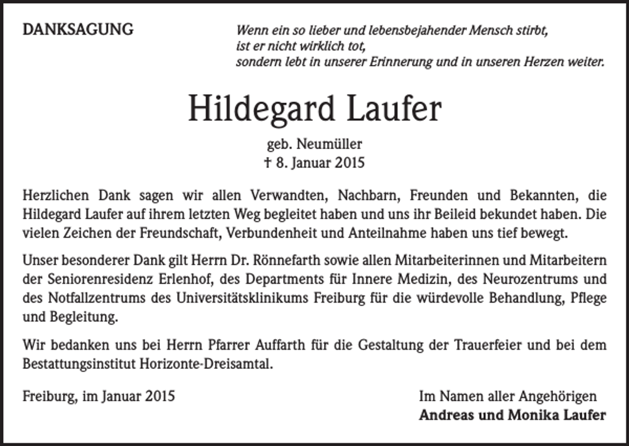<p>DANKSAGUNG</p><p>W<br />enn ein so lieber und lebensbejahender Mensch stirbt,<br />ist er nicht wirklich tot,<br />sondern lebt in unserer Erinnerung und in unseren Herzen weiter.</p><p>Hildegard Laufer<br />geb. Neumüller<br />† 8. Januar 2015<br />Herzlichen Dank sagen wir allen Verwandten, Nachbarn, Freunden und Bekannten, die<br />Hildegard Laufer auf ihrem letzten Weg begleitet haben und uns ihr Beileid bekundet haben. Die<br />vielen Zeichen der Freundschaft, Verbundenheit und Anteilnahme haben uns tief bewegt.<br />Unser besonderer Dank gilt Herrn Dr. Rönnefarth sowie allen Mitarbeiterinnen und Mitarbeitern<br />der Seniorenresidenz Erlenhof, des Departments für Innere Medizin, des Neurozentrums und<br />des Notfallzentrums des Universitätsklinikums Freiburg für die würdevolle Behandlung, Pflege<br />und Begleitung.<br />Wir bedanken uns bei Herrn Pfarrer Auffarth für die Gestaltung der Trauerfeier und bei dem<br />Bestattungsinstitut Horizonte-Dreisamtal.<br />Freiburg, im Januar 2015</p><p>Im Namen aller Angehörigen<br />Andreas und Monika Laufer</p>