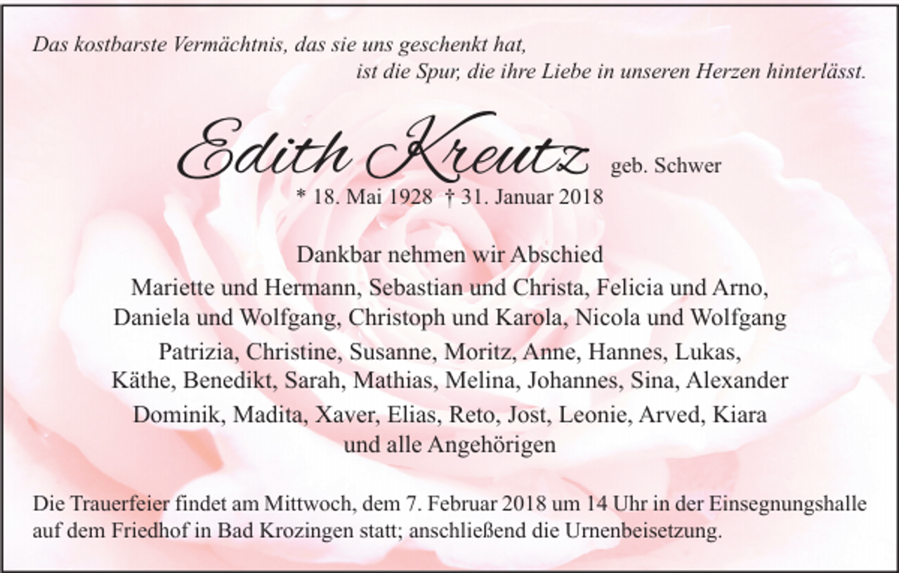 <p>Das kostbarste Vermächtnis, das sie uns geschenkt hat,<br />ist die Spur, die ihre Liebe in unseren Herzen hinterlässt.</p><p>Edith Kreutz</p><p>geb. Schwer</p><p>* 18. Mai 1928 † 31. Januar 2018</p><p>Dankbar nehmen wir Abschied<br />Mariette und Hermann, Sebastian und Christa, Felicia und Arno,<br />Daniela und Wolfgang, Christoph und Karola, Nicola und Wolfgang<br />Patrizia, Christine, Susanne, Moritz, Anne, Hannes, Lukas,<br />Käthe, Benedikt, Sarah, Mathias, Melina, Johannes, Sina, Alexander<br />Dominik, Madita, Xaver, Elias, Reto, Jost, Leonie, Arved, Kiara<br />und alle Angehörigen<br />Die Trauerfeier findet am Mittwoch, dem 7. Februar 2018 um 14 Uhr in der Einsegnungshalle<br />auf dem Friedhof in Bad Krozingen statt; anschließend die Urnenbeisetzung.</p>