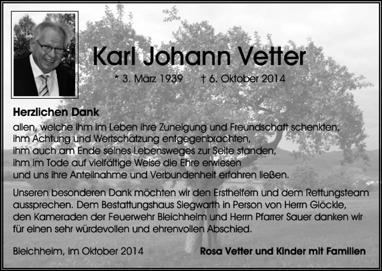 <p>Karl Johann Vetter<br />* 3. März 1939</p><p>† 6. Oktober 2014</p><p>Herzlichen Dank<br />allen, welche ihm im Leben ihre Zuneigung und Freundschaft schenkten,<br />ihm Achtung und Wertschätzung entgegenbrachten,<br />ihm auch am Ende seines Lebensweges zur Seite standen,<br />ihm im Tode auf vielfältige Weise die Ehre erwiesen<br />und uns ihre Anteilnahme und Verbundenheit erfahren ließen.<br />Unseren besonderen Dank möchten wir den Ersthelfern und dem Rettungsteam<br />aussprechen. Dem Bestattungshaus Siegwarth in Person von Herrn Glöckle,<br />den Kameraden der Feuerwehr Bleichheim und Herrn Pfarrer Sauer danken wir<br />für einen sehr würdevollen und ehrenvollen Abschied.<br />Bleichheim, im Oktober 2014</p><p>Rosa Vetter und Kinder mit Familien</p>