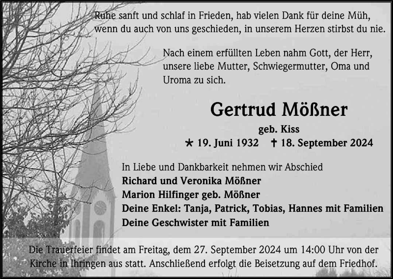 <p>Ruhe sanft und schlaf in Frieden, hab vielen Dank für deine Müh,<br />wenn du auch von uns geschieden, in unserem Herzen stirbst du nie.<br />Nach einem erfüllten Leben nahm Gott, der Herr,<br />unsere liebe Mutter, Schwiegermutter, Oma und<br />Uroma zu sich.</p>
<p>Gertrud Mößner<br />geb. Kiss<br /><span>*</span> 19. Juni 1932 <span>†</span> 18. September 2024<br />In Liebe und Dankbarkeit nehmen wir Abschied<br />Richard und Veronika Mößner<br />Marion Hilfinger geb. Mößner<br />Deine Enkel: Tanja, Patrick, Tobias, Hannes mit Familien<br />Deine Geschwister mit Familien<br />Die Trauerfeier findet am Freitag, dem 27. September 2024 um 14:00 Uhr von der<br />Kirche in Ihringen aus statt. Anschließend erfolgt die Beisetzung auf dem Friedhof.</p>