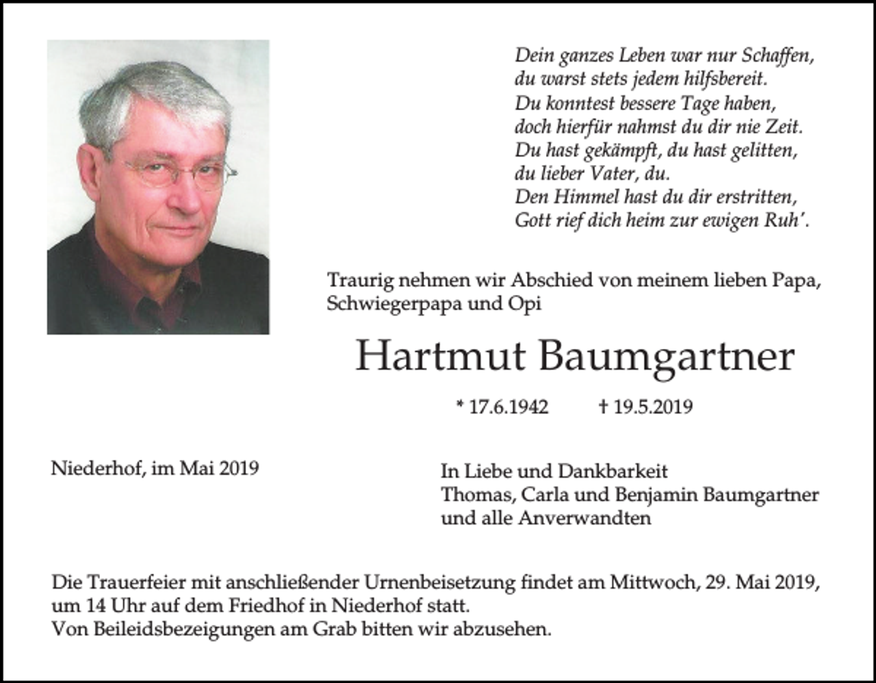 <p>Dein ganzes Leben war nur Schaffen,<br />du warst stets jedem hilfsbereit.<br />Du konntest bessere Tage haben,<br />doch hierfür nahmst du dir nie Zeit.<br />Du hast gekämpft, du hast gelitten,<br />du lieber Vater, du.<br />Den Himmel hast du dir erstritten,<br />Gott rief dich heim zur ewigen Ruh'.<br />Traurig nehmen wir Abschied von meinem lieben Papa,<br />Schwiegerpapa und Opi</p><p>Hartmut Baumgartner<br />* 17.6.1942<br />Niederhof, im Mai 2019</p><p>† 19.5.2019</p><p>In Liebe und Dankbarkeit<br />Thomas, Carla und Benjamin Baumgartner<br />und alle Anverwandten</p><p>Die Trauerfeier mit anschließender Urnenbeisetzung findet am Mittwoch, 29. Mai 2019,<br />um 14 Uhr auf dem Friedhof in Niederhof statt.<br />Von Beileidsbezeigungen am Grab bitten wir abzusehen.</p>