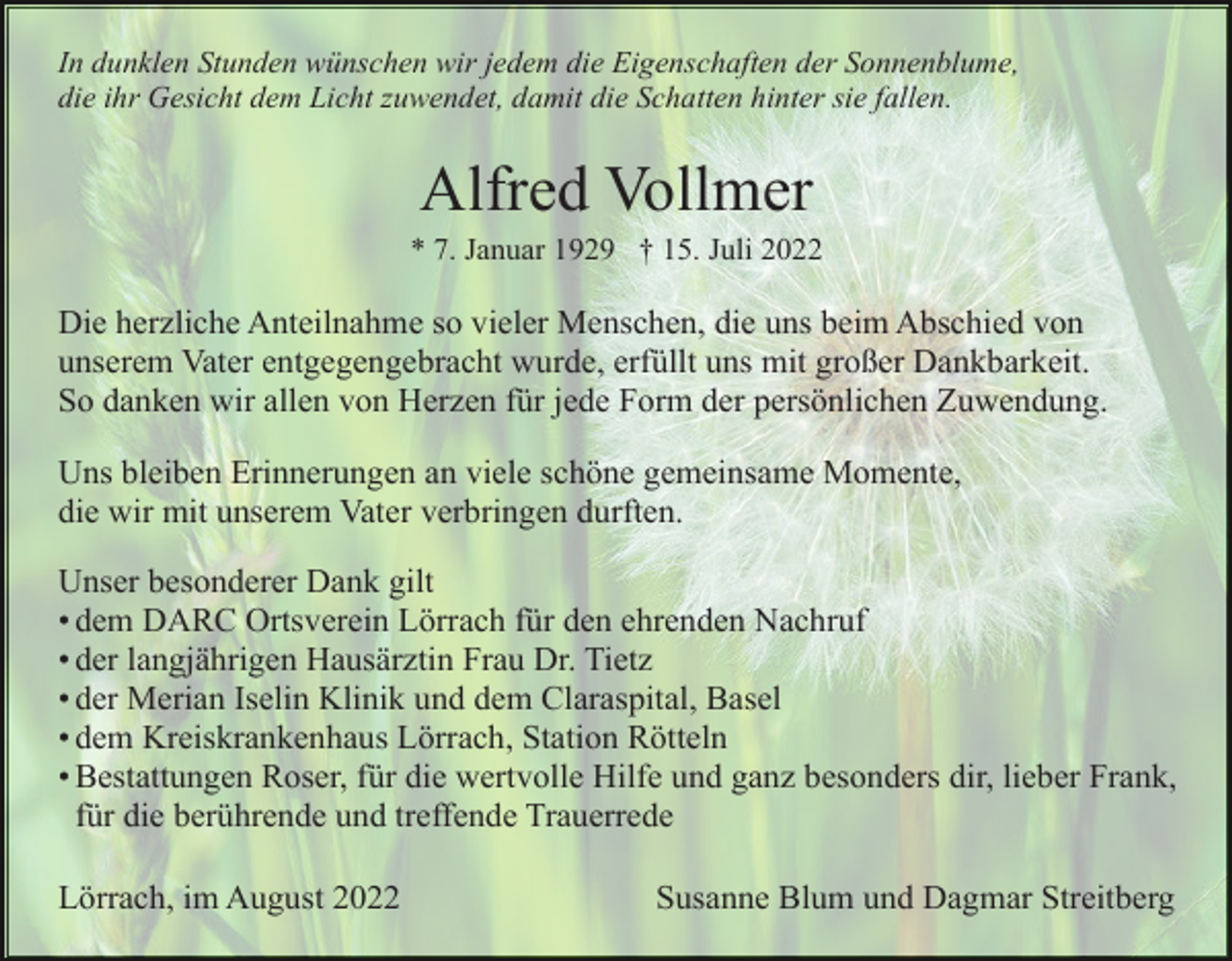 <p>In dunklen Stunden wünschen wir jedem die Eigenschaften der Sonnenblume,<br />die ihr Gesicht dem Licht zuwendet, damit die Schatten hinter sie fallen.</p><p>Alfred Vollmer<br />* 7. Januar 1929 † 15. Juli 2022</p><p>Die herzliche Anteilnahme so vieler Menschen, die uns beim Abschied von<br />unserem Vater entgegengebracht wurde, erfüllt uns mit großer Dankbarkeit.<br />So danken wir allen von Herzen für jede Form der persönlichen Zuwendung.<br />Uns bleiben Erinnerungen an viele schöne gemeinsame Momente,<br />die wir mit unserem Vater verbringen durften.<br />Unser besonderer Dank gilt<br />• dem DARC Ortsverein Lörrach für den ehrenden Nachruf<br />• der langjährigen Hausärztin Frau Dr. Tietz<br />• der Merian Iselin Klinik und dem Claraspital, Basel<br />• dem Kreiskrankenhaus Lörrach, Station Rötteln<br />• Bestattungen Roser, für die wertvolle Hilfe und ganz besonders dir, lieber Frank,<br />für die berührende und treffende Trauerrede<br />Lörrach, im August 2022</p><p>Susanne Blum und Dagmar Streitberg</p>