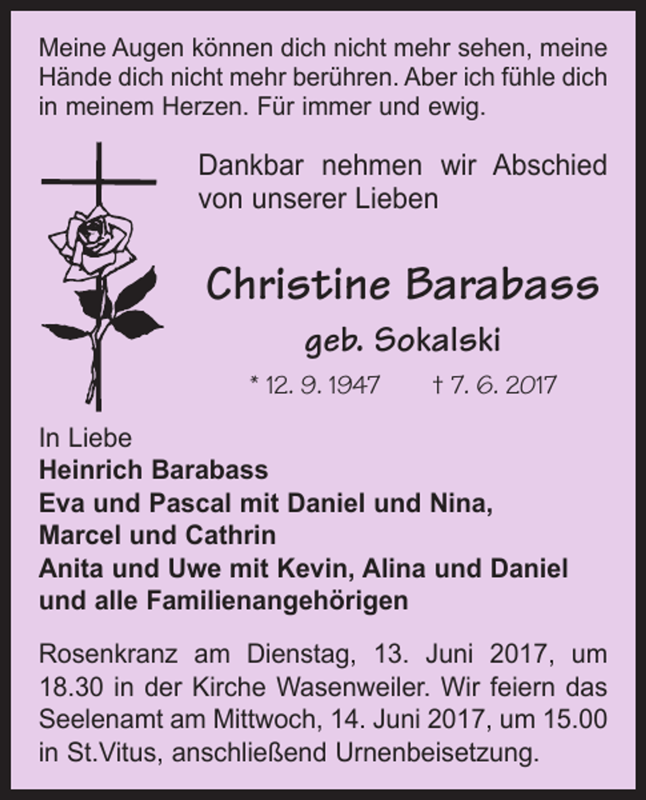 <p>Meine Augen können dich nicht mehr sehen, meine<br />Hände dich nicht mehr berühren. Aber ich fühle dich<br />in meinem Herzen. Für immer und ewig.</p><p>Dankbar nehmen wir Abschied<br />von unserer Lieben</p><p>Christine Barabass<br />geb. Sokalski<br />* 12. 9. 1947 † 7. 6. 2017<br />In Liebe<br />Heinrich Barabass<br />Eva und Pascal mit Daniel und Nina,<br />Marcel und Cathrin<br />Anita und Uwe mit Kevin, Alina und Daniel<br />und alle Familienangehörigen<br />Rosenkranz am Dienstag, 13. Juni 2017, um<br />18.30 in der Kirche Wasenweiler. Wir feiern das<br />Seelenamt am Mittwoch, 14. Juni 2017, um 15.00<br />in St.Vitus, anschließend Urnenbeisetzung.</p>