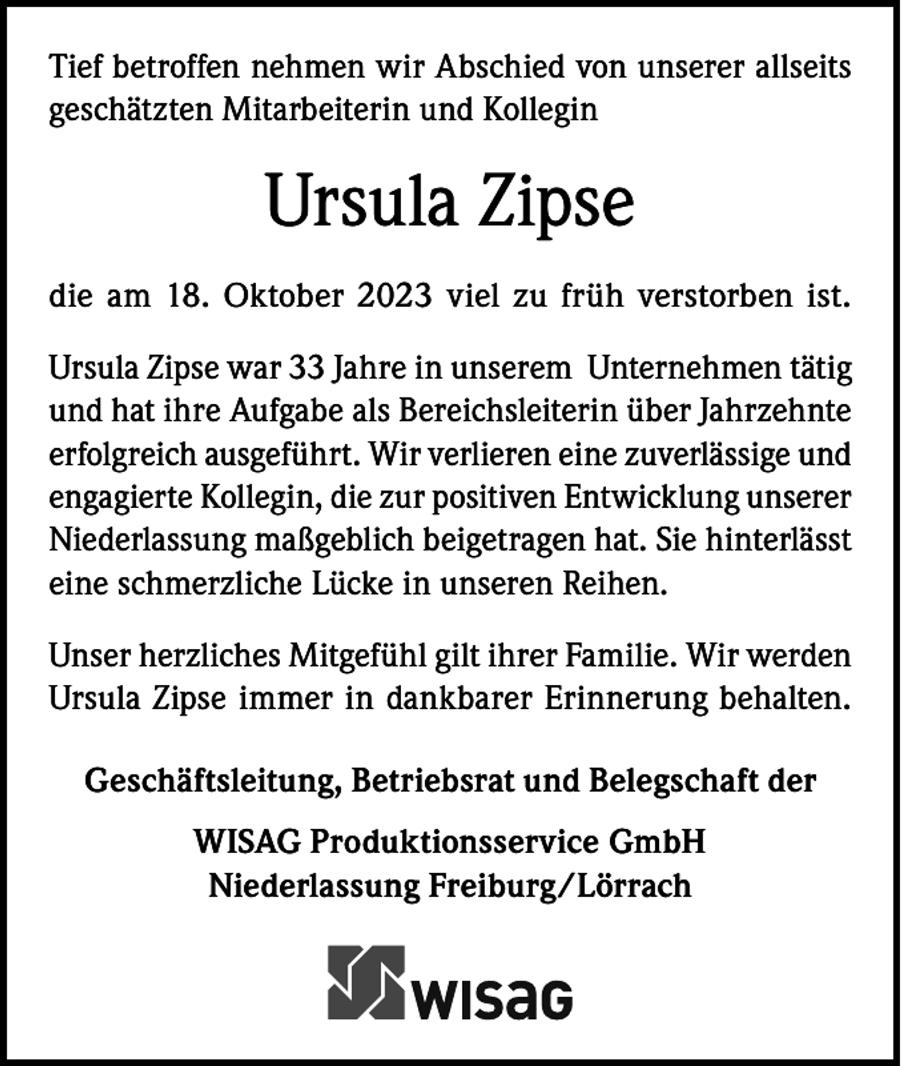 <p>Tief betroffen nehmen wir Abschied von unserer allseits<br />geschätzten Mitarbeiterin und Kollegin</p><p>Ursula Zipse<br />die am 18. Oktober 2023 viel zu früh verstorben ist.<br />Ursula Zipse war 33 Jahre in unserem Unternehmen tätig<br />und hat ihre Aufgabe als Bereichsleiterin über Jahrzehnte<br />erfolgreich ausgeführt. Wir verlieren eine zuverlässige und<br />engagierte Kollegin, die zur positiven Entwicklung unserer<br />Niederlassung maßgeblich beigetragen hat. Sie hinterlässt<br />eine schmerzliche Lücke in unseren Reihen.<br />Unser herzliches Mitgefühl gilt ihrer Familie. Wir werden<br />Ursula Zipse immer in dankbarer Erinnerung behalten.<br />Geschäftsleitung, Betriebsrat und Belegschaft der<br />WISAG Produktionsservice GmbH<br />Niederlassung Freiburg/Lörrach</p>