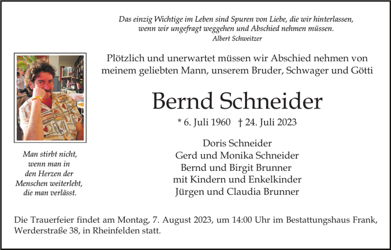 <p>Das einzig Wichtige im Leben sind Spuren von Liebe, die wir hinterlassen,<br />wenn wir ungefragt weggehen und Abschied nehmen müssen.<br />Albert Schweitzer</p><p>Plötzlich und unerwartet müssen wir Abschied nehmen von<br />meinem geliebten Mann, unserem Bruder, Schwager und Götti</p><p>Bernd Schneider<br />* 6. Juli 1960 † 24. Juli 2023<br />Man stirbt nicht,<br />wenn man in<br />den Herzen der<br />Menschen weiterlebt,<br />die man verlässt.</p><p>Doris Schneider<br />Gerd und Monika Schneider<br />Bernd und Birgit Brunner<br />mit Kindern und Enkelkinder<br />Jürgen und Claudia Brunner</p><p>Die Trauerfeier findet am Montag, 7. August 2023, um 14:00 Uhr im Bestattungshaus Frank,<br />Werderstraße 38, in Rheinfelden statt.</p>