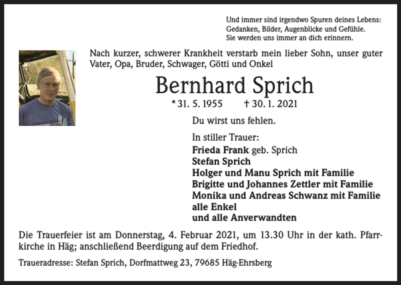 <p>Und immer sind irgendwo Spuren deines Lebens:<br />Gedanken, Bilder, Augenblicke und Gefühle.<br />Sie werden uns immer an dich erinnern.</p><p>Nach kurzer, schwerer Krankheit verstarb mein lieber Sohn, unser guter<br />Vater, Opa, Bruder, Schwager, Götti und Onkel</p><p>Bernhard Sprich<br />* 31. 5. 1955 † 30. 1. 2021<br />Du wirst uns fehlen.<br />In stiller Trauer:<br />Frieda Frank geb. Sprich<br />Stefan Sprich<br />Holger und Manu Sprich mit Familie<br />Brigitte und Johannes Zettler mit Familie<br />Monika und Andreas Schwanz mit Familie<br />alle Enkel<br />und alle Anverwandten<br />Die Trauerfeier ist am Donnerstag, 4. Februar 2021, um 13.30 Uhr in der kath. Pfarrkirche in Häg; anschließend Beerdigung auf dem Friedhof.<br />Traueradresse: Stefan Sprich, Dorfmattweg 23, 79685 Häg-Ehrsberg</p>