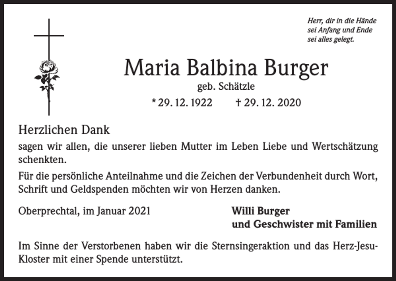 <p>Herr, dir in die Hände<br />sei Anfang und Ende<br />sei alles gelegt.</p><p>Maria Balbina Burger<br />geb. Schätzle<br />* 29. 12. 1922 † 29. 12. 2020</p><p>Herzlichen Dank<br />sagen wir allen, die unserer lieben Mutter im Leben Liebe und Wertschätzung<br />schenkten.<br />Für die persönliche Anteilnahme und die Zeichen der Verbundenheit durch Wort,<br />Schrift und Geldspenden möchten wir von Herzen danken.<br />Oberprechtal, im Januar 2021 Willi Burger<br />und Geschwister mit Familien<br />Im Sinne der Verstorbenen haben wir die Sternsingeraktion und das Herz-JesuKloster mit einer Spende unterstützt.</p>