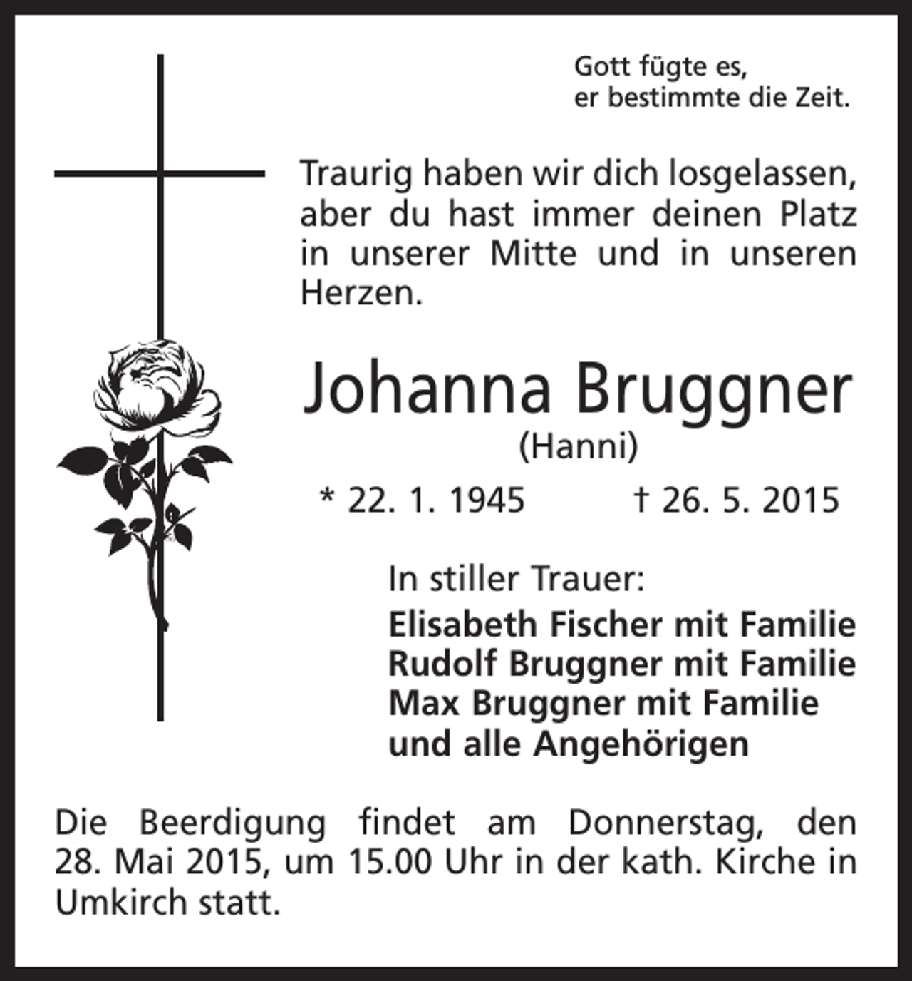 <p>Gott fügte es,<br />er bestimmte die Zeit.</p><p>Traurig haben wir dich losgelassen,<br />aber du hast immer deinen Platz<br />in unserer Mitte und in unseren<br />Herzen.</p><p>Johanna Bruggner<br />(Hanni)</p><p>* 22. 1. 1945 † 26. 5. 2015<br />In stiller Trauer:<br />Elisabeth Fischer mit Familie<br />Rudolf Bruggner mit Familie<br />Max Bruggner mit Familie<br />und alle Angehörigen<br />Die Beerdigung findet am Donners­<br />tag, den<br />28. Mai 2015, um 15.00 Uhr in der kath. Kirche in<br />Umkirch statt.</p>