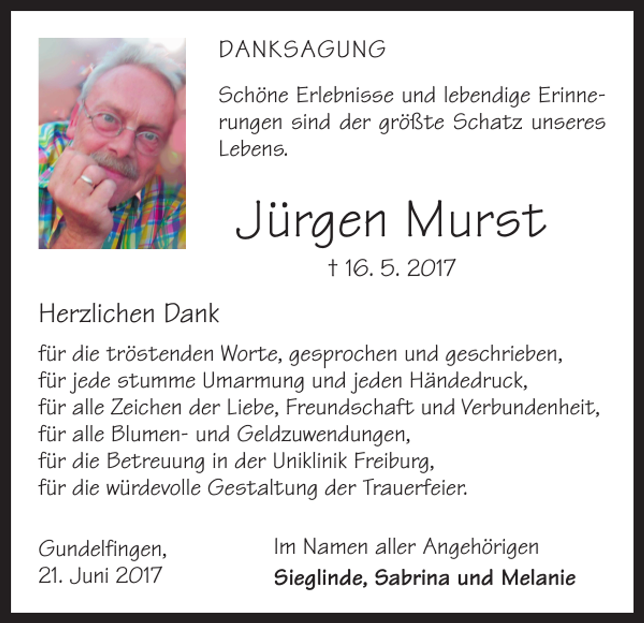 <p>DANKSAGUNG<br />Schöne Erlebnisse und lebendige Erinnerungen sind der größte Schatz unseres<br />Lebens.</p><p>Jürgen Murst<br />† 16. 5. 2017</p><p>Herzlichen Dank<br />für die tröstenden Worte, gesprochen und geschrieben,<br />für jede stumme Umarmung und jeden Händedruck,<br />für alle Zeichen der Liebe, Freundschaft und Verbundenheit,<br />für alle Blumen- und Geldzuwendungen,<br />für die Betreuung in der Uniklinik Freiburg,<br />für die würdevolle Gestaltung der Trauerfeier.<br />Gundelfingen,<br />21. Juni 2017</p><p>Im Namen aller Angehörigen<br />Sieglinde, Sabrina und Melanie</p>