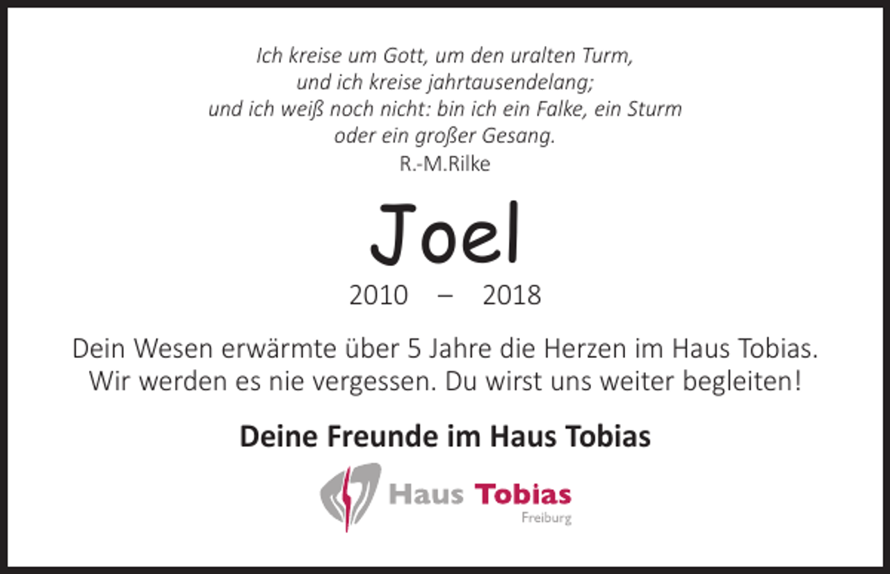 <p>Ich kreise um Gott, um den uralten Turm,<br />und ich kreise jahrtausendelang;<br />und ich weiß noch nicht: bin ich ein Falke, ein Sturm<br />oder ein großer Gesang.<br />R.-M.Rilke</p><p>Joel</p><p>2010 – 2018<br />Dein Wesen erwärmte über 5 Jahre die Herzen im Haus Tobias.<br />Wir werden es nie vergessen. Du wirst uns weiter begleiten!</p><p>Deine Freunde im Haus Tobias</p>