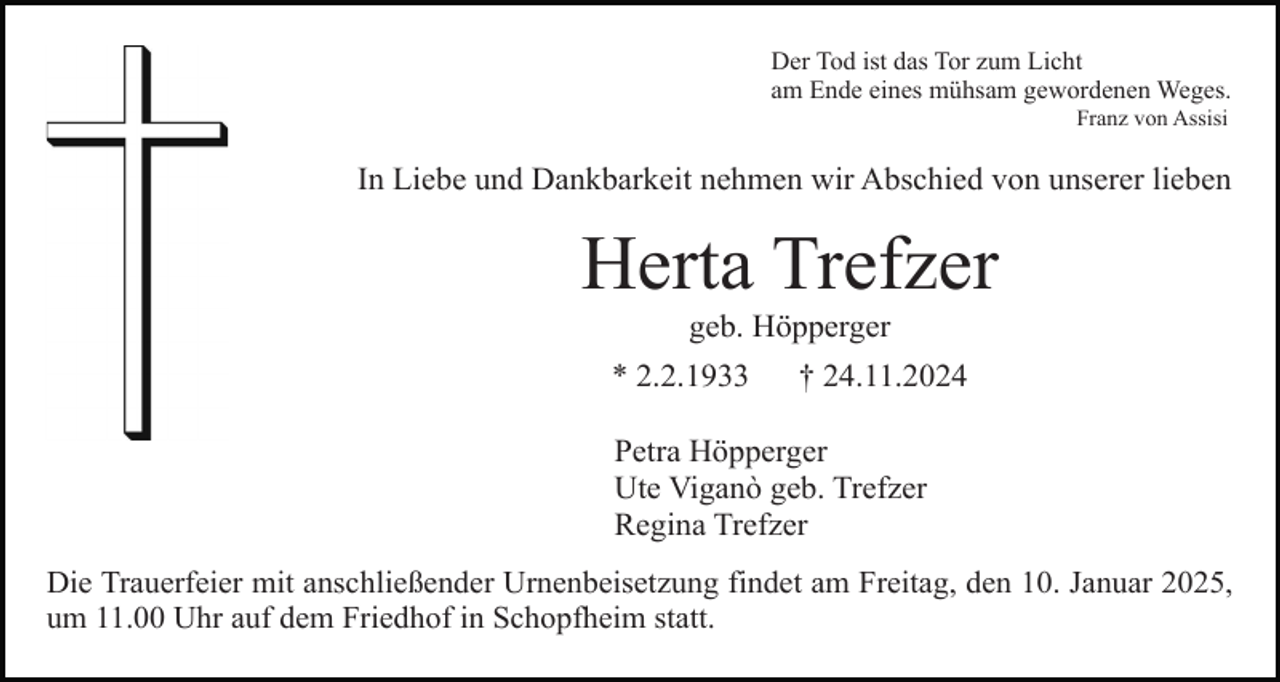 <p>Der Tod ist das Tor zum Licht<br />am Ende eines mühsam gewordenen Weges.<br />Franz von Assisi</p><p>In Liebe und Dankbarkeit nehmen wir Abschied von unserer lieben</p><p>Herta Trefzer<br />geb. Höpperger<br />* 2.2.1933</p><p>† 24.11.2024</p><p>Petra Höpperger<br />Ute Viganò geb. Trefzer<br />Regina Trefzer<br />Die Trauerfeier mit anschließender Urnenbeisetzung findet am Freitag, den 10. Januar 2025,<br />um 11.00 Uhr auf dem Friedhof in Schopfheim statt.</p>