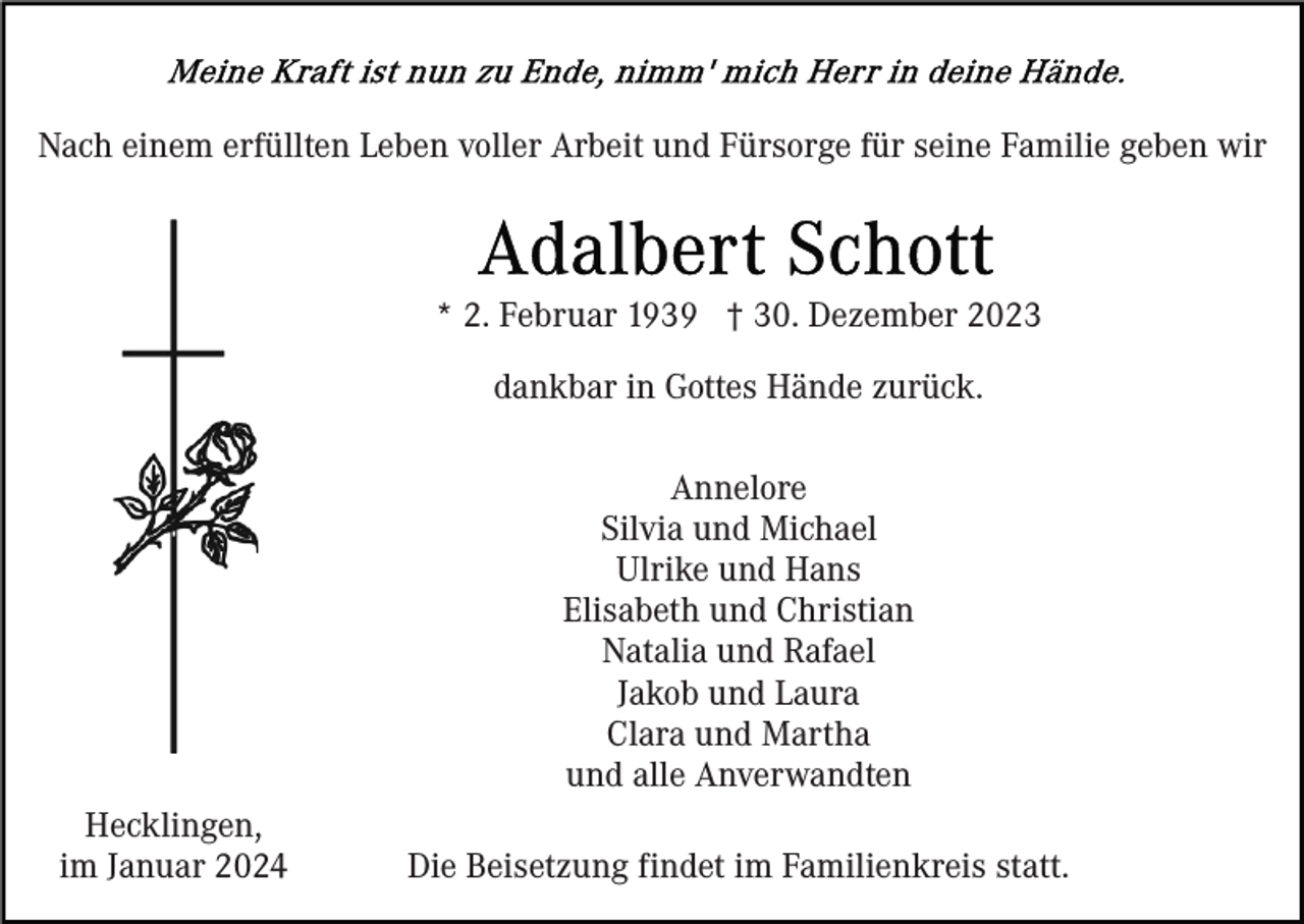 <p>Nach einem erfüllten Leben voller Arbeit und Fürsorge für seine Familie geben wir</p><p>* 2. Februar 1939 † 30. Dezember 2023<br />dankbar in Gottes Hände zurück.<br />Annelore<br />Silvia und Michael<br />Ulrike und Hans<br />Elisabeth und Christian<br />Natalia und Rafael<br />Jakob und Laura<br />Clara und Martha<br />und alle Anverwandten<br />Hecklingen,<br />im Januar 2024</p><p>Die Beisetzung findet im Familienkreis statt.</p>