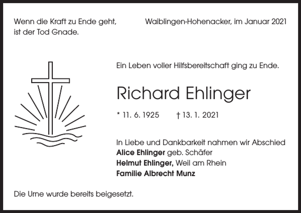 <p>Wenn die Kraft zu Ende geht,<br />ist der Tod Gnade.</p><p>Waiblingen-Hohenacker, im Januar 2021</p><p>Ein Leben voller Hilfsbereitschaft ging zu Ende.</p><p>Richard Ehlinger<br />* 11. 6. 1925 † 13. 1. 2021<br />In Liebe und Dankbarkeit nahmen wir Abschied<br />Alice Ehlinger geb. Schäfer<br />Helmut Ehlinger, Weil am Rhein<br />Familie Albrecht Munz<br />Die Urne wurde bereits beigesetzt.</p>