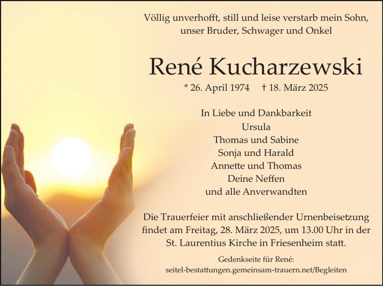 <p>Völlig unverhoﬀt, still und leise verstarb mein Sohn,<br />unser Bruder, Schwager und Onkel</p>
<p>René Kucharzewski<br />* 26. April 1974</p>
<p>† 18. März 2025</p>
<p>In Liebe und Dankbarkeit<br />Ursula<br />Thomas und Sabine<br />Sonja und Harald<br />Annette und Thomas<br />Deine Neﬀen<br />und alle Anverwandten<br />Die Trauerfeier mit anschließender Urnenbeisetzung<br />ﬁndet am Freitag, 28. März 2025, um 13.00 Uhr in der<br />St. Laurentius Kirche in Friesenheim statt.<br />Gedenkseite für René:<br />seitel­-bestattungen.gemeinsam­trauern.net/Begleiten</p>