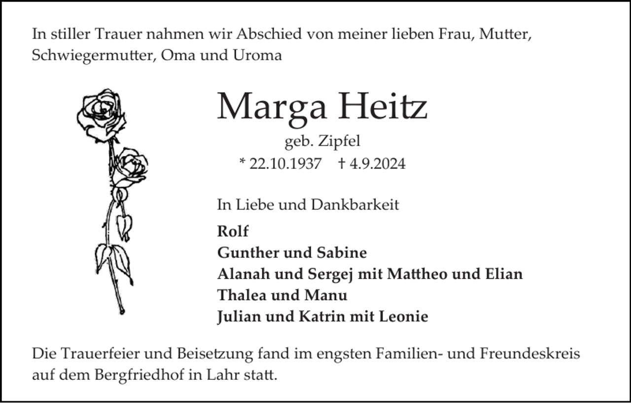 <p>In stiller Trauer nahmen wir Abschied von meiner lieben Frau, Mutter,<br />Schwiegermutter, Oma und Uroma</p>
<p>Marga Heitz<br />geb. Zipfel<br />* 22.10.1937 † 4.9.2024<br />In Liebe und Dankbarkeit<br />Rolf<br />Gunther und Sabine<br />Alanah und Sergej mit Mattheo und Elian<br />Thalea und Manu<br />Julian und Katrin mit Leonie<br />Die Trauerfeier und Beisetzung fand im engsten Familien­ und Freundeskreis<br />auf dem Bergfriedhof in Lahr statt.</p>
