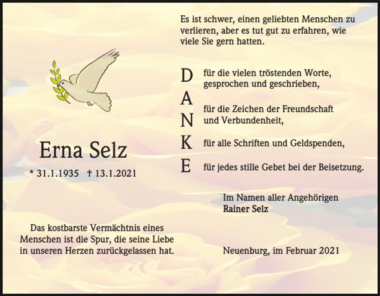 <p>Es ist schwer, einen geliebten Menschen zu<br />verlieren, aber es tut gut zu erfahren, wie<br />viele Sie gern hatten.</p><p>Erna Selz<br />* 31.1.1935 † 13.1.2021</p><p>D<br />A<br />N<br />K<br />E</p><p>für die vielen tröstenden Worte,<br />gesprochen und geschrieben,<br />für die Zeichen der Freundschaft<br />und Verbundenheit,<br />für alle Schriften und Geldspenden,<br />für jedes stille Gebet bei der Beisetzung.<br />Im Namen aller Angehörigen</p><p>Das kostbarste Vermächtnis eines<br />Menschen ist die Spur, die seine Liebe<br />in unseren Herzen zurückgelassen hat.</p><p>Neuenburg, im Februar 2021</p>