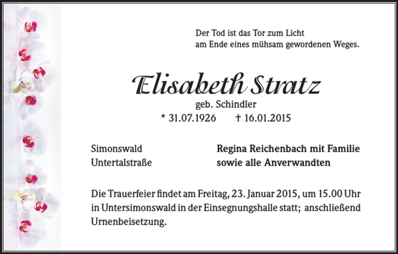 <p>Der Tod ist das Tor zum Licht<br />am Ende eines mühsam gewordenen Weges.</p><p>Elisabeth Stratz<br />geb. Schindler<br />* 31.07.1926<br />† 16.01.2015</p><p>Simonswald<br />Untertalstraße</p><p>Regina Reichenbach mit Familie<br />sowie alle Anverwandten</p><p>Die Trauerfeier findet am Freitag, 23. Januar 2015, um 15.00 Uhr<br />in Untersimonswald in der Einsegnungshalle statt; anschließend<br />Urnenbeisetzung.</p>