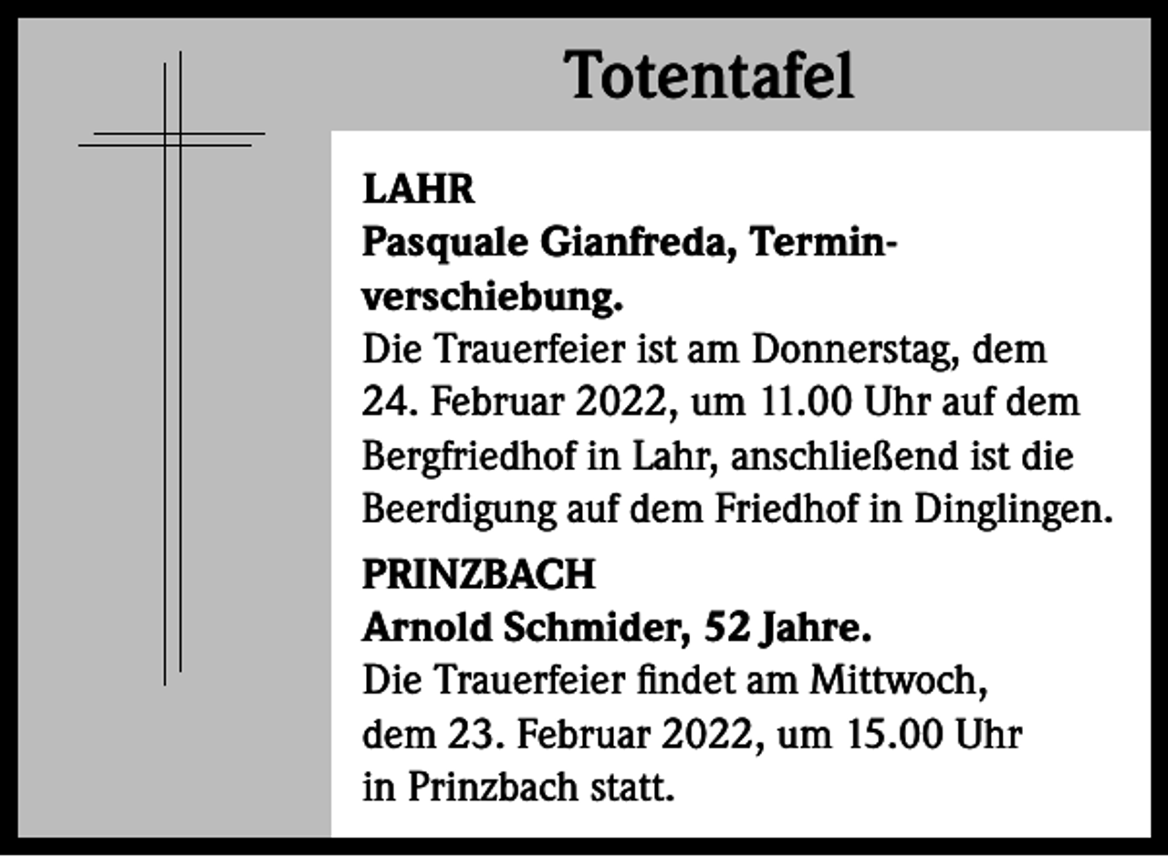 <p>Totentafel<br />Totentafel<br />LAHR<br />Pasquale Gianfreda, Terminverschiebung.<br />Die Trauerfeier ist am Donnerstag, dem<br />24. Februar 2022, um 11.00 Uhr auf dem<br />Bergfriedhof in Lahr, anschließend ist die<br />Beerdigung auf dem Friedhof in Dinglingen.<br />PRINZBACH<br />Arnold Schmider, 52 Jahre.<br />Die Trauerfeier findet am Mittwoch,<br />dem 23. Februar 2022, um 15.00 Uhr<br />in Prinzbach statt.</p>