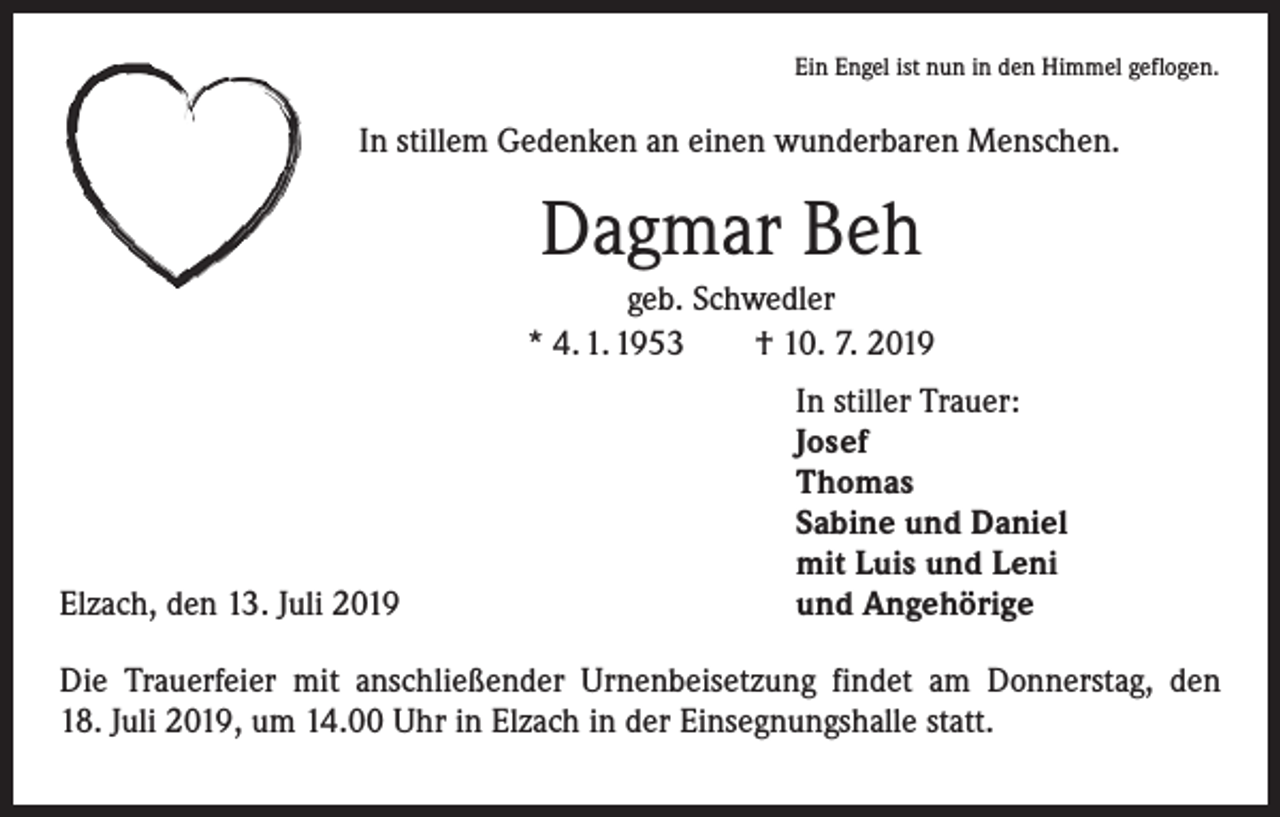 <p>Ein Engel ist nun in den Himmel geflogen.</p><p>In stillem Gedenken an einen wunderbaren Menschen.</p><p>Dagmar Beh<br />geb. Schwedler<br />* 4. 1. 1953 † 10. 7. 2019</p><p>Elzach, den 13. Juli 2019</p><p>In stiller Trauer:<br />Josef<br />Thomas<br />Sabine und Daniel<br />mit Luis und Leni<br />und Angehörige</p><p>Die Trauerfeier mit anschließender Urnenbeisetzung findet am Donnerstag, den<br />18. Juli 2019, um 14.00 Uhr in Elzach in der Einsegnungshalle statt.</p>