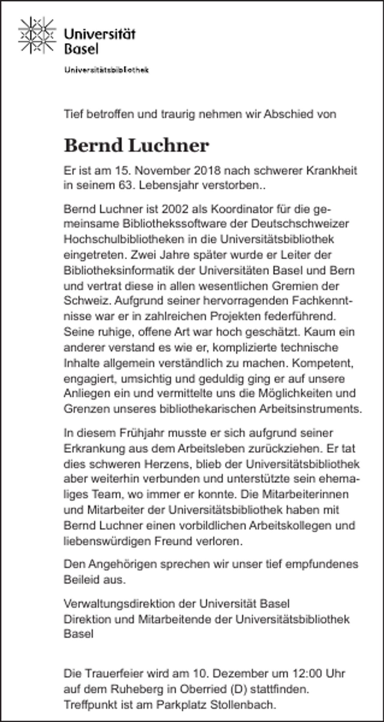<p>Tief betroffen und traurig nehmen wir Abschied von</p><p>Bernd Luchner<br />Er ist am 15. November 2018 nach schwerer Krankheit<br />in seinem 63. Lebensjahr verstorben..<br />Bernd Luchner ist 2002 als Koordinator für die gemeinsame Bibliothekssoftware der Deutschschweizer<br />Hochschulbibliotheken in die Universitätsbibliothek<br />eingetreten. Zwei Jahre später wurde er Leiter der<br />Bibliotheksinformatik der Universitäten Basel und Bern<br />und vertrat diese in allen wesentlichen Gremien der<br />Schweiz. Aufgrund seiner hervorragenden Fachkenntnisse war er in zahlreichen Projekten federführend.<br />Seine ruhige, offene Art war hoch geschätzt. Kaum ein<br />anderer verstand es wie er, komplizierte technische<br />Inhalte allgemein verständlich zu machen. Kompetent,<br />engagiert, umsichtig und geduldig ging er auf unsere<br />Anliegen ein und vermittelte uns die Möglichkeiten und<br />Grenzen unseres bibliothekarischen Arbeitsinstruments.<br />In diesem Frühjahr musste er sich aufgrund seiner<br />Erkrankung aus dem Arbeitsleben zurückziehen. Er tat<br />dies schweren Herzens, blieb der Universitätsbibliothek<br />aber weiterhin verbunden und unterstützte sein ehemaliges Team, wo immer er konnte. Die Mitarbeiterinnen<br />und Mitarbeiter der Universitätsbibliothek haben mit<br />Bernd Luchner einen vorbildlichen Arbeitskollegen und<br />liebenswürdigen Freund verloren.<br />Den Angehörigen sprechen wir unser tief empfundenes<br />Beileid aus.<br />Verwaltungsdirektion der Universität Basel<br />Direktion und Mitarbeitende der Universitätsbibliothek<br />Basel<br />Die Trauerfeier wird am 10. Dezember um 12:00 Uhr<br />auf dem Ruheberg in Oberried (D) stattfinden.<br />Treffpunkt ist am Parkplatz Stollenbach.</p>
