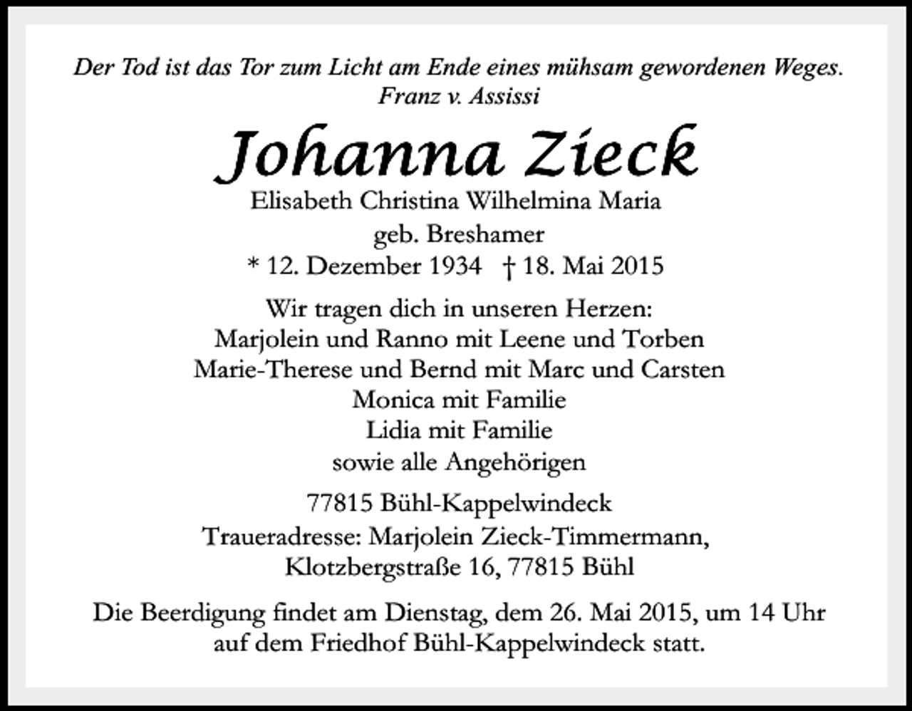 <p>Der Tod ist das Tor zum Licht am Ende eines mühsam gewordenen Weges.<br />Franz v. Assissi</p><p>Elisabeth Christina Wilhelmina Maria<br />geb. Breshamer<br />* 12. Dezember 1934 † 18. Mai 2015<br />Wir tragen dich in unseren Herzen:<br />Marjolein und Ranno mit Leene und Torben<br />Marie-Therese und Bernd mit Marc und Carsten<br />Monica mit Familie<br />Lidia mit Familie<br />sowie alle Angehörigen<br />77815 Bühl-Kappelwindeck<br />Traueradresse: Marjolein Zieck-Timmermann,<br />Klotzbergstraße 16, 77815 Bühl<br />Die Beerdigung findet am Dienstag, dem 26. Mai 2015, um 14 Uhr<br />auf dem Friedhof Bühl-Kappelwindeck statt.</p>