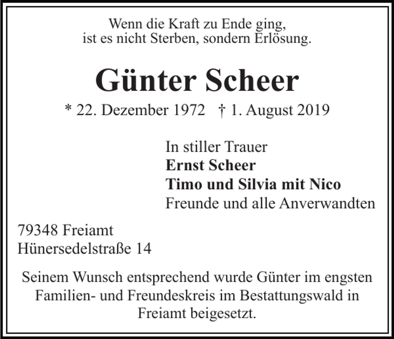 <p>Wenn die Kraft zu Ende ging,<br />ist es nicht Sterben, sondern Erlösung.</p><p>Günter Scheer<br />* 22. Dezember 1972 † 1. August 2019<br />In stiller Trauer<br />Ernst Scheer<br />Timo und Silvia mit Nico<br />Freunde und alle Anverwandten<br />79348 Freiamt<br />Hünersedelstraße 14<br />Seinem Wunsch entsprechend wurde Günter im engsten<br />Familien- und Freundeskreis im Bestattungswald in<br />Freiamt beigesetzt.</p>
