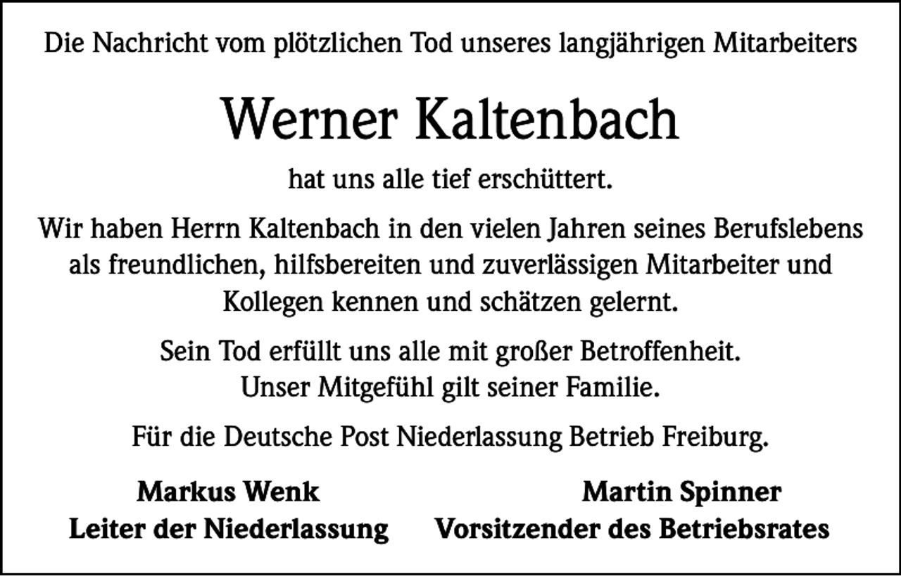 <p>Die Nachricht vom plötzlichen Tod unseres langjährigen Mitarbeiters</p><p>Werner Kaltenbach<br />hat uns alle tief erschüttert.<br />Wir haben Herrn Kaltenbach in den vielen Jahren seines Berufslebens<br />als freundlichen, hilfsbereiten und zuverlässigen Mitarbeiter und<br />Kollegen kennen und schätzen gelernt.<br />Sein Tod erfüllt uns alle mit großer Betroffenheit.<br />Unser Mitgefühl gilt seiner Familie.<br />Für die Deutsche Post Niederlassung Betrieb Freiburg.</p><p>Markus Wenk<br />Leiter der Niederlassung</p><p>Martin Spinner<br />Vorsitzender des Betriebsrates</p>