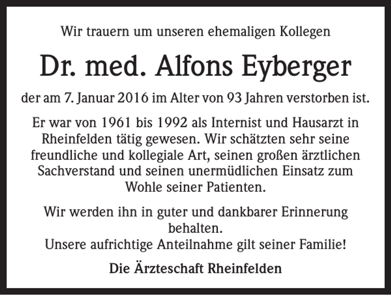 <p>Wir trauern um unseren ehemaligen Kollegen</p><p>Dr. med. Alfons Eyberger<br />der am 7. Januar 2016 im Alter von 93 Jahren verstorben ist.<br />Er war von 1961 bis 1992 als Internist und Hausarzt in<br />Rheinfelden tätig gewesen. Wir schätzten sehr seine<br />freundliche und kollegiale Art, seinen großen ärztlichen<br />Sachverstand und seinen unermüdlichen Einsatz zum<br />Wohle seiner Patienten.<br />Wir werden ihn in guter und dankbarer Erinnerung<br />behalten.<br />Unsere aufrichtige Anteilnahme gilt seiner Familie!<br />Die Ärzteschaft Rheinfelden</p>