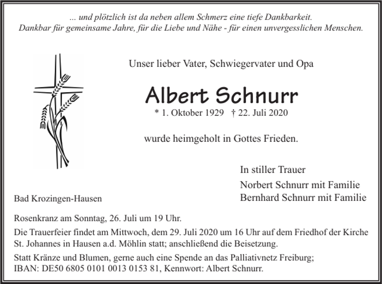 <p>... und plötzlich ist da neben allem Schmerz eine tiefe Dankbarkeit.<br />Dankbar für gemeinsame Jahre, für die Liebe und Nähe - für einen unvergesslichen Menschen.</p><p>Unser lieber Vater, Schwiegervater und Opa</p><p>Albert Schnurr<br />* 1. Oktober 1929 † 22. Juli 2020</p><p>wurde heimgeholt in Gottes Frieden.</p><p>Bad Krozingen-Hausen</p><p>In stiller Trauer<br />Norbert Schnurr mit Familie<br />Bernhard Schnurr mit Familie</p><p>Rosenkranz am Sonntag, 26. Juli um 19 Uhr.<br />Die Trauerfeier findet am Mittwoch, dem 29. Juli 2020 um 16 Uhr auf dem Friedhof der Kirche<br />St. Johannes in Hausen a.d. Möhlin statt; anschließend die Beisetzung.<br />Statt Kränze und Blumen, gerne auch eine Spende an das Palliativnetz Freiburg;<br />IBAN: DE50 6805 0101 0013 0153 81, Kennwort: Albert Schnurr.</p>