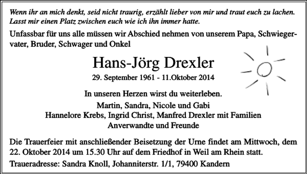 <p>Wenn ihr an mich denkt, seid nicht traurig, erzählt lieber von mir und traut euch zu lachen.<br />Lasst mir einen Platz zwischen euch wie ich ihn immer hatte.</p><p>Unfassbar für uns alle müssen wir Abschied nehmen von unserem Papa, Schwiegervater, Bruder, Schwager und Onkel</p><p>Hans-Jörg Drexler<br />29. September 1961 - 11.Oktober 2014</p><p>In unseren Herzen wirst du weiterleben.<br />Martin, Sandra, Nicole und Gabi<br />Hannelore Krebs, Ingrid Christ, Manfred Drexler mit Familien<br />Anverwandte und Freunde<br />Die Trauerfeier mit anschließender Beisetzung der Urne findet am Mittwoch, dem<br />22. Oktober 2014 um 15.30 Uhr auf dem Friedhof in Weil am Rhein statt.<br />Traueradresse: Sandra Knoll, Johanniterstr. 1/1, 79400 Kandern</p>