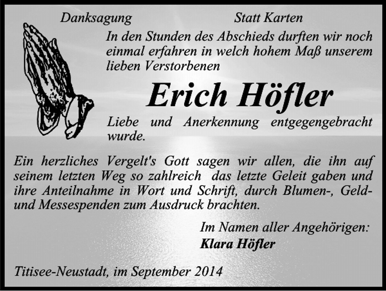 <p>Danksagung<br />Statt Karten<br />In den Stunden des Abschieds durften wir noch<br />einmal erfahren in welch hohem Maß unserem<br />lieben Verstorbenen</p><p>Erich Höfler</p><p>Liebe und Anerkennung entgegengebracht<br />wurde.<br />Ein herzliches Vergelt's Gott sagen wir allen, die ihn auf<br />seinem letzten Weg so zahlreich das letzte Geleit gaben und<br />ihre Anteilnahme in Wort und Schrift, durch Blumen-, Geldund Messespenden zum Ausdruck brachten.<br />Im Namen aller Angehörigen:<br />Klara Höfler<br />Titisee-Neustadt, im September 2014</p>