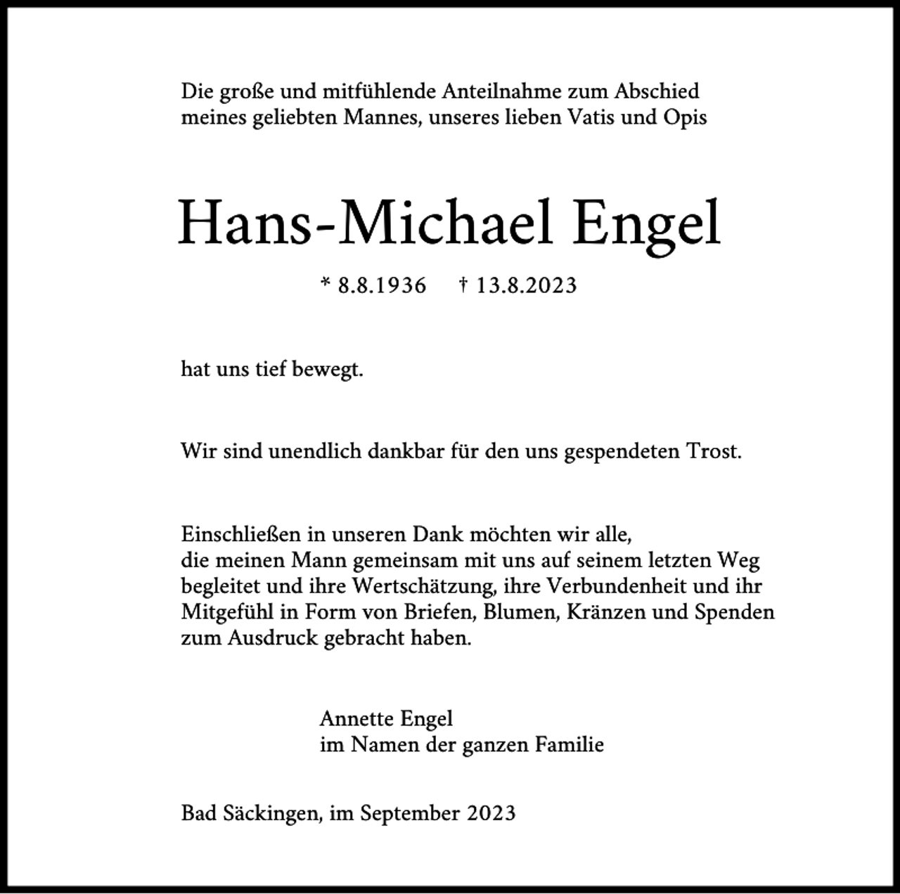 <p>Die große und mitfühlende Anteilnahme zum Abschied<br />meines geliebten Mannes, unseres lieben Vatis und Opis</p><p>Hans-Michael Engel<br />* 8.8.1936</p><p>† 13.8.2023</p><p>hat uns tief bewegt.</p><p>Wir sind unendlich dankbar für den uns gespendeten Trost.</p><p>Einschließen in unseren Dank möchten wir alle,<br />die meinen Mann gemeinsam mit uns auf seinem letzten Weg<br />begleitet und ihre Wertschätzung, ihre Verbundenheit und ihr<br />Mitgefühl in Form von Briefen, Blumen, Kränzen und Spenden<br />zum Ausdruck gebracht haben.</p><p>Annette Engel<br />im Namen der ganzen Familie<br />Bad Säckingen, im September 2023</p>