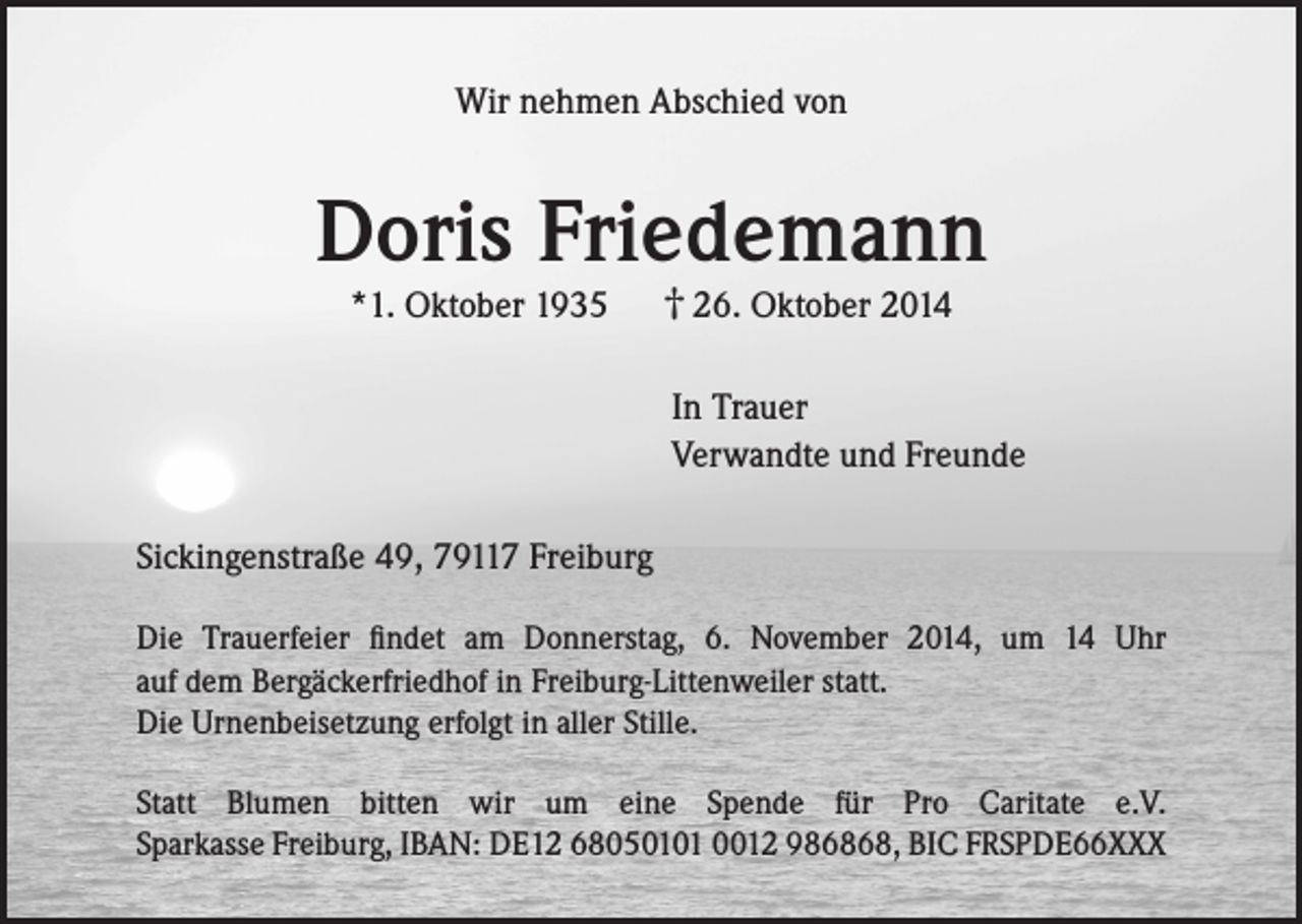 <p>Wir nehmen Abschied von</p><p>Doris Friedemann<br />*1. Oktober 1935</p><p>† 26. Oktober 2014</p><p>In Trauer<br />Verwandte und Freunde<br />Sickingenstraße 49, 79117 Freiburg<br />Die Trauerfeier findet am Donnerstag, 6. November 2014, um 14 Uhr<br />auf dem Bergäckerfriedhof in Freiburg-Littenweiler statt.<br />Die Urnenbeisetzung erfolgt in aller Stille.<br />Statt Blumen bitten wir um eine Spende für Pro Caritate e.V.<br />Sparkasse Freiburg, IBAN: DE12 68050101 0012 986868, BIC FRSPDE66XXX</p>